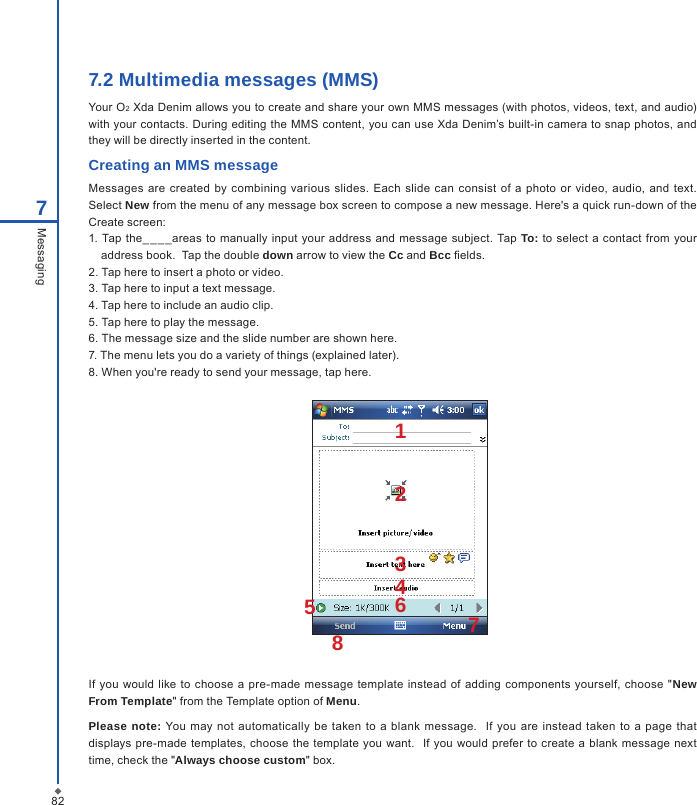 827.2 Multimedia messages (MMS)Your O2 Xda Denim allows you to create and share your own MMS messages (with photos, videos, text, and audio) with your contacts. During editing the MMS content, you can use Xda Denim&rsquo;s built-in camera to snap photos, and they will be directly inserted in the content.Creating an MMS messageMessages are  created  by combining various  slides.  Each  slide  can  consist of  a  photo  or  video, audio, and text.  Select New from the menu of any message box screen to compose a new message. Here's a quick run-down of the Create screen:1. Tap the__ _ _areas  to  manually  input  your address and message subject. Tap To: to select  a  contact from  your address book.  Tap the double down arrow to view the Cc and Bcc elds.2. Tap here to insert a photo or video.3. Tap here to input a text message.4. Tap here to include an audio clip.5. Tap here to play the message. 6. The message size and the slide number are shown here.7. The menu lets you do a variety of things (explained later).8. When you're ready to send your message, tap here.7MessagingIf  you would like  to choose a pre-made message  template  instead of adding components yourself, choose  "New From Template" from the Template option of Menu.Please note: You  may  not automatically  be  taken  to a  blank  message.    If  you  are  instead taken to  a  page  that displays pre-made templates,  choose the  template  you want.   If  you would prefer to create a blank message next time, check the "Always choose custom" box.12345768