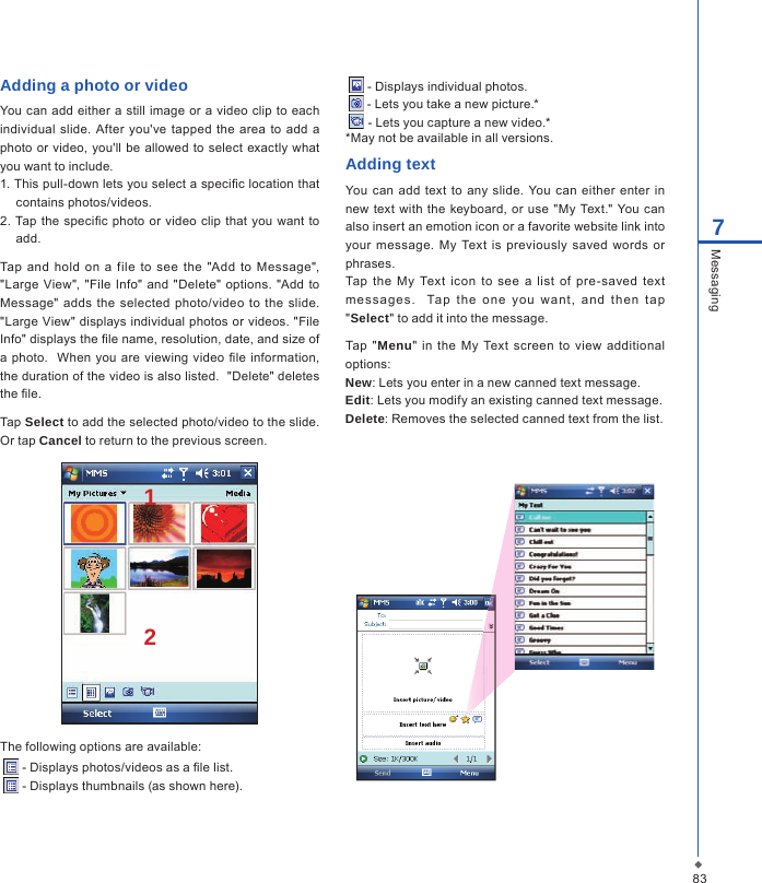 837MessagingAdding a photo or videoYou can add  either a still image  or a video clip to each individual  slide.  After you've  tapped the area to  add  a photo or video, you'll  be  allowed to select  exactly what you want to include.1. This pull-down lets you select a speci c location that contains photos/videos.2.  Tap the speci c  photo  or  video clip  that  you want to add.Tap  and hold on  a file  to  see  the  "Add  to  Message", "Large View", "File  Info" and "Delete" options. "Add  to Message"  adds  the selected photo/video  to  the  slide.  "Large View" displays individual photos or videos. "File Info" displays the  le name, resolution, date, and size of a photo.   When  you are viewing video  le information, the duration of the video is also listed.  "Delete" deletes the  le.Tap Select to add the selected photo/video to the slide. Or tap Cancel to return to the previous screen.12The following options are available:  - Displays photos/videos as a  le list.  - Displays thumbnails (as shown here). - Displays individual photos. - Lets you take a new picture.* - Lets you capture a new video.**May not be available in all versions.Adding textYou can  add  text to  any  slide. You  can either  enter  in new  text  with the  keyboard, or use  "My  Text." You can also insert an emotion icon or a favorite website link into your  message.  My  Text is  previously  saved words  or phrases.Tap  the  My  Text  icon  to  see  a  list  of  pre-saved  text me ssa ges .    Tap  t he  one  y ou  wa nt ,  a nd  then  t ap "Select" to add it into the message. Tap  "Menu" in  the My  Text  screen  to  view additional options:New: Lets you enter in a new canned text message.Edit: Lets you modify an existing canned text message.Delete: Removes the selected canned text from the list.