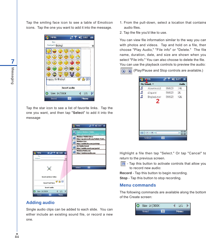 847MessagingTap  the  smiling face  icon to  see a  table  of  Emoticon icons.  Tap the one you want to add it into the message.Tap the star  icon to see a  list of favorite links.   Tap the one you want,  and then  tap "Select"  to add  it into  the messageAdding audioSingle audio clips can be added to each slide.  You can either  include  an  existing sound  file,  or  record  a  new one.1. From  the  pull-down,  select  a location that contains audio  les.2. Tap the  le you'd like to use.You can view  le information similar to the way you can with  photos  and  videos.    Tap and hold  on a  file, then choose "Play  Audio,"  "File info"  or "Delete."    The file name,  duration,  date,  and size  are  shown when you select "File info." You can also choose to delete the  le.You can use the playback controls to preview the audio:  (Play/Pause and Stop controls are available.)12Highlight  a  file  then  tap  "Select."  Or tap  "Cancel"  to return to the previous screen.  - Tap this button to activate controls that allow you to record new audio:Record - Tap this button to begin recording.Stop - Tap this button to stop recording.Menu commandsThe following commands are available along the bottom of the Create screen: 