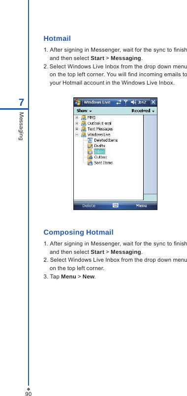 907MessagingHotmail1. After signing in Messenger, wait for the sync to nish and then select Start > Messaging.2. Select Windows Live Inbox from the drop down menu on the top left corner. You will nd incoming emails to your Hotmail account in the Windows Live Inbox.Composing Hotmail1. After signing in Messenger, wait for the sync to nish and then select Start > Messaging.2. Select Windows Live Inbox from the drop down menu on the top left corner. 3. Tap Menu > New.