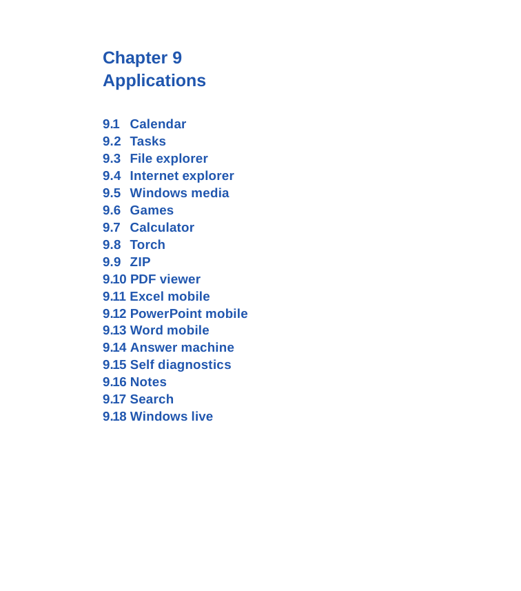 Chapter 9 Applications9.1  Calendar9.2   Tasks9.3   File explorer9.4   Internet explorer9.5   Windows media9.6   Games9.7   Calculator9.8   Torch9.9   ZIP9.10 PDF viewer9.11 Excel mobile9.12 PowerPoint mobile9.13 Word mobile 9.14 Answer machine9.15 Self diagnostics9.16 Notes9.17 Search9.18 Windows live