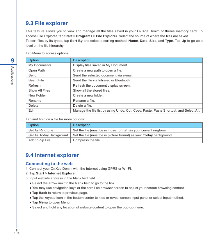 1049.3 File explorerThis  feature  allows you to view  and manage all  the les saved in your O2  Xda Denim or theme  memory card.  To access File Explorer, tap Start > Programs > File Explorer. Select the source of where the les are saved.To sort les by its types, tap Sort By and select a sorting method: Name, Date, Size, and Type. Tap Up to go up a level on the le hierarchy.Tap Menu to access options:9ApplicationsOption DescriptionMy Documents Display les saved in My Document.Open Path Create a new path to open a le.Send Send the selected document via e-mail.Beam File Send the le via Infrared or Bluetooth.Refresh Refresh the document display screen.Show All Files Show all the stored les.New Folder Create a new folder.Rename Rename a le.Delete Delete a le.Edit Manage the le list by using Undo, Cut, Copy, Paste, Paste Shortcut, and Select All.Tap and hold on a le for more options:Option DescriptionSet As Ringtone Set the le (must be in music format) as your current ringtone.Set As Today Background Set the le (must be in picture format) as your Today background.Add to Zip File Compress the le.9.4 Internet explorerConnecting to the web1. Connect your O2 Xda Denim with the Internet using GPRS or WI-FI.2. Tap Start > Internet Explorer.3. Input website address in the blank text eld.● Select the arrow next to the blank eld to go to the link.● You may use navigation keys or the scroll on browser screen to adjust your screen browsing content.● Tap Back to return to previous page.● Tap the keypad icon in the bottom center to hide or reveal screen input panel or select input method.● Tap Menu to open Menu.● Select and hold any location of website content to open the pop-up menu.