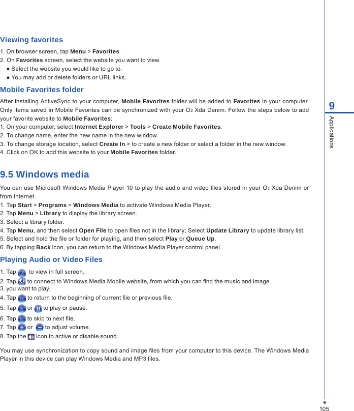 1059ApplicationsViewing favorites1. On browser screen, tap Menu > Favorites.2. On Favorites screen, select the website you want to view.● Select the website you would like to go to.● You may add or delete folders or URL links.Mobile Favorites folderAfter installing ActiveSync to your computer, Mobile Favorites folder will be added to Favorites in your computer. Only items saved in Mobile Favorites can be synchronized with your O2 Xda Denim. Follow the steps below to add your favorite website to Mobile Favorites:1. On your computer, select Internet Explorer > Tools > Create Mobile Favorites.2. To change name, enter the new name in the new window.3. To change storage location, select Create In > to create a new folder or select a folder in the new window.4. Click on OK to add this website to your Mobile Favorites folder.9.5 Windows mediaYou can use Microsoft  Windows Media Player 10 to play the audio and video les stored  in your  O2 Xda  Denim or from Internet.1. Tap Start > Programs > Windows Media to activate Windows Media Player.2. Tap Menu > Library to display the library screen.3. Select a library folder.4. Tap Menu, and then select Open File to open les not in the library; Select Update Library to update library list.5. Select and hold the le or folder for playing, and then select Play or Queue Up.6. By tapping Back icon, you can return to the Windows Media Player control panel.Playing Audio or Video Files1. Tap    to view in full screen.2. Tap   to connect to Windows Media Mobile website, from which you can nd the music and image.3. you want to play.4. Tap   to return to the beginning of current le or previous le.5. Tap   or   to play or pause.6. Tap   to skip to next le.7. Tap   or    to adjust volume.8. Tap the   icon to active or disable sound.You may use synchronization to copy sound and image les from your computer to this device. The Windows Media Player in this device can play Windows Media and MP3 les.