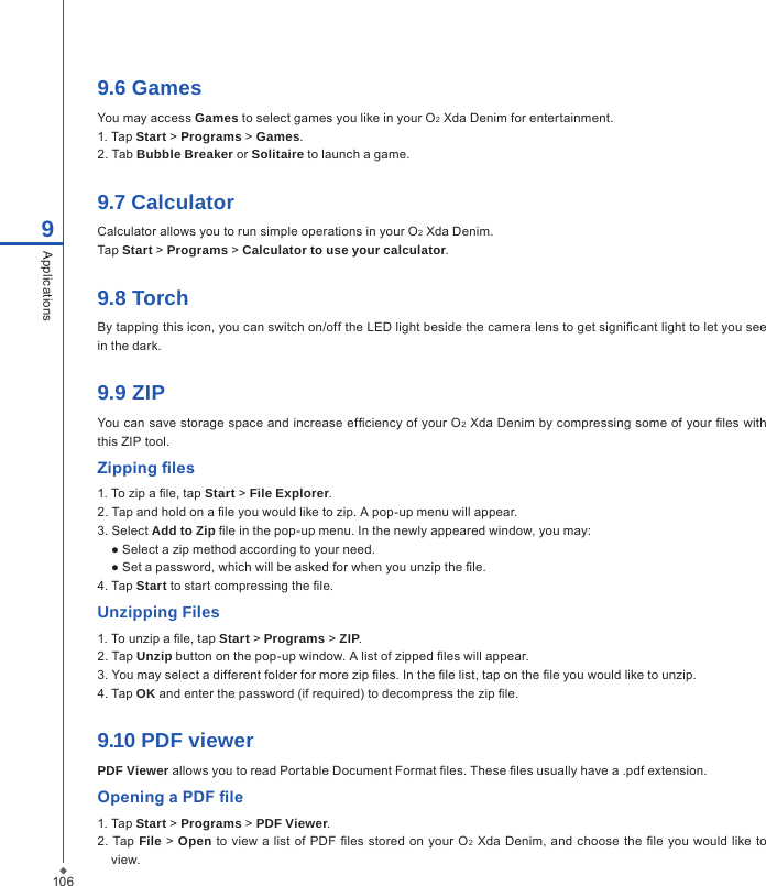 1069Applications9.6 GamesYou may access Games to select games you like in your O2 Xda Denim for entertainment.1. Tap Start > Programs > Games.2. Tab Bubble Breaker or Solitaire to launch a game.9.7 CalculatorCalculator allows you to run simple operations in your O2 Xda Denim. Tap Start > Programs > Calculator to use your calculator.9.8 TorchBy tapping this icon, you can switch on/off the LED light beside the camera lens to get signicant light to let you see in the dark. 9.9 ZIPYou can save storage space and increase efciency of your O2 Xda Denim by compressing some of your les with this ZIP tool.Zipping les1. To zip a le, tap Start > File Explorer.2. Tap and hold on a le you would like to zip. A pop-up menu will appear.3. Select Add to Zip le in the pop-up menu. In the newly appeared window, you may:● Select a zip method according to your need.● Set a password, which will be asked for when you unzip the le.4. Tap Start to start compressing the le.Unzipping Files1. To unzip a le, tap Start > Programs > ZIP.2. Tap Unzip button on the pop-up window. A list of zipped les will appear.3. You may select a different folder for more zip les. In the le list, tap on the le you would like to unzip.4. Tap OK and enter the password (if required) to decompress the zip le.9.10 PDF viewerPDF Viewer allows you to read Portable Document Format les. These les usually have a .pdf extension.Opening a PDF le1. Tap Start > Programs > PDF Viewer.2.  Tap File >  Open to  view a  list of PDF les  stored on your O2 Xda Denim,  and choose the le you would  like  to view.