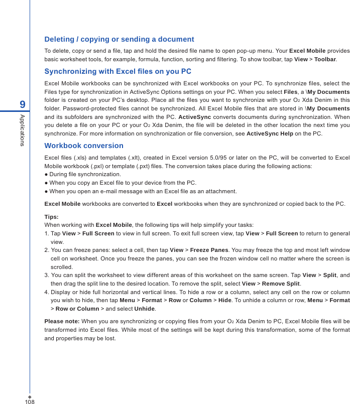 1089ApplicationsDeleting / copying or sending a documentTo delete, copy or send a le, tap and hold the desired le name to open pop-up menu. Your Excel Mobile provides basic worksheet tools, for example, formula, function, sorting and ltering. To show toolbar, tap View > Toolbar.Synchronizing with Excel les on you PCExcel Mobile workbooks can be synchronized with Excel  workbooks on your PC. To synchronize les, select  the Files type for synchronization in ActiveSync Options settings on your PC. When you select Files, a \My Documents folder  is  created on your PC&rsquo;s desktop. Place  all the les you want to synchronize with your  O2 Xda  Denim  in  this folder. Password-protected  les cannot be  synchronized. All  Excel  Mobile les that are stored  in  \My Documents and its subfolders  are synchronized with the PC. ActiveSync converts  documents  during  synchronization. When you  delete a  le on your  PC  or your O2  Xda Denim, the  le will be  deleted  in  the other location  the next  time  you synchronize. For more information on synchronization or le conversion, see ActiveSync Help on the PC.Workbook conversionExcel  les (.xls) and  templates  (.xlt), created in  Excel version 5.0/95  or  later on the PC, will be converted to  Excel Mobile workbook (.pxl) or template (.pxt) les. The conversion takes place during the following actions:● During le synchronization.● When you copy an Excel le to your device from the PC.● When you open an e-mail message with an Excel le as an attachment.Excel Mobile workbooks are converted to Excel workbooks when they are synchronized or copied back to the PC.Tips:When working with Excel Mobile, the following tips will help simplify your tasks:1. Tap View > Full Screen to view in full screen. To exit full screen view, tap View > Full Screen to return to general view.2. You can freeze panes: select a cell, then tap View > Freeze Panes. You may freeze the top and most left window cell on worksheet. Once you freeze the panes, you can see the frozen window cell no matter where the screen is scrolled.3. You can split the worksheet to view different areas of this worksheet on the same screen. Tap View > Split, and then drag the split line to the desired location. To remove the split, select View > Remove Split.4. Display or hide full horizontal and vertical lines. To hide a row or a column, select any cell on the row or column you wish to hide, then tap Menu > Format > Row or Column > Hide. To unhide a column or row, Menu > Format > Row or Column > and select Unhide.Please note: When you are synchronizing or copying les from your O2 Xda Denim to PC, Excel Mobile les will be transformed into Excel les. While most  of  the settings will be  kept during this  transformation, some of the format and properties may be lost.