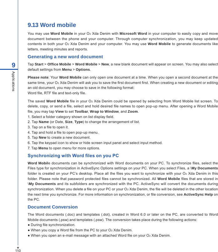 9.13 Word mobileYou may use Word Mobile  in your O2 Xda Denim with Microsoft Word in your computer to easily copy and move document between  the  phone  and your computer.  Through computer synchronization, you  may  keep  updated contents in  both your  O2 Xda  Denim  and your computer. You  may use Word Mobile  to generate  documents like letters, meeting minutes and reports.Generating a new word documentTap Start > Office Mobile > Word Mobile > New, a new blank document will appear on screen. You may also select default settings from Menu > Options.Please note: Your Word Mobile can only open one document at a time. When you open a second document at the same time, your O2 Xda Denim will ask you to save the rst document rst. When creating a new document or editing an old document, you may choose to save in the following format:Word le, RTF le and text-only le.The  saved Word Mobile le in your O2 Xda Denim could be opened by selecting from Word Mobile list screen. To delete, copy, or send a le, select and hold desired le names to open pop-up menu. After opening a Word Mobile le, you may tap View to set Toolbar, Wrap to Window, and Zoom.1. Select a folder category shown on list display eld.2. Tap Name (or Date, Size, Type) to change the arrangement of list.3. Tap on a le to open it.4. Tap and hold a le to open pop-up menu.5. Tap New to create a new document.6. Tap the keypad icon to show or hide screen input panel and select input method.7. Tap Menu to open menu for more options.Synchronizing with Word les on you PCWord Mobile documents can be synchronized with Word documents on your PC. To synchronize les, select  the Files type for synchronization in ActiveSync Options settings on your PC. When you select Files, a \My Documents folder  is  created on your PC&rsquo;s desktop. Place  all the les you want to synchronize with your  O2 Xda  Denim  in  this folder. Please note  that password protected les  cannot be synchronized. All Word Mobile  les  that are stored in \My Documents and  its subfolders are synchronized  with the  PC. ActiveSync  will convert  the documents during synchronization. When you delete a le on your PC or your O2 Xda Denim, the le will be deleted in the other location the next time you synchronize. For more information on synchronization, or le conversion, see ActiveSync Help on the PC.Document ConversionThe Word documents (.doc)  and templates (.dot),  created in Word 6.0 or later  on the  PC,  are converted  to Word Mobile documents (.psw) and templates (.psw). The conversion takes place during the following actions:● During le synchronization.● When you copy a Word le from the PC to your O2 Xda Denim.● When you open an e-mail message with an attached Word le on your O2 Xda Denim.1109Applications
