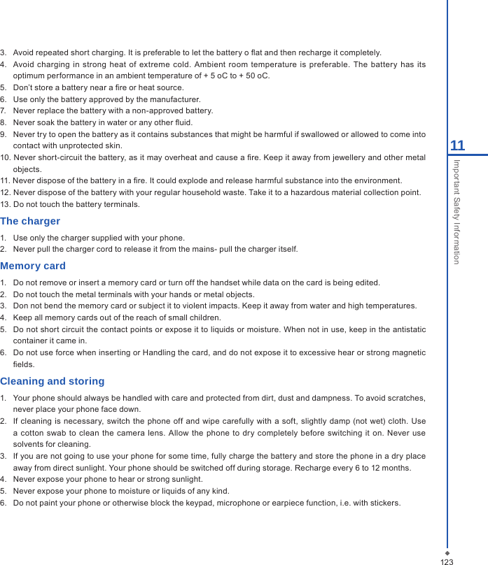 12311Important Safety Information3.   Avoid repeated short charging. It is preferable to let the battery o at and then recharge it completely.4.   Avoid  charging  in strong  heat  of extreme cold.  Ambient room  temperature is  preferable.  The battery  has its optimum performance in an ambient temperature of + 5 oC to + 50 oC.5.   Don&rsquo;t store a battery near a re or heat source.6.   Use only the battery approved by the manufacturer.7.   Never replace the battery with a non-approved battery.8.   Never soak the battery in water or any other uid.9.   Never try to open the battery as it contains substances that might be harmful if swallowed or allowed to come into contact with unprotected skin.10. Never short-circuit the battery, as it may overheat and cause a re. Keep it away from jewellery and other metal objects.11. Never dispose of the battery in a re. It could explode and release harmful substance into the environment.12. Never dispose of the battery with your regular household waste. Take it to a hazardous material collection point.13. Do not touch the battery terminals.The charger1.  Use only the charger supplied with your phone. 2.  Never pull the charger cord to release it from the mains- pull the charger itself.Memory card1.   Do not remove or insert a memory card or turn off the handset while data on the card is being edited.2.   Do not touch the metal terminals with your hands or metal objects.3.   Don not bend the memory card or subject it to violent impacts. Keep it away from water and high temperatures. 4.   Keep all memory cards out of the reach of small children.5.   Do not short circuit the contact points or expose it to liquids or moisture. When not in use, keep in the antistatic container it came in.6.   Do not use force when inserting or Handling the card, and do not expose it to excessive hear or strong magnetic elds.Cleaning and storing1.   Your phone should always be handled with care and protected from dirt, dust and dampness. To avoid scratches, never place your phone face down.2.   If cleaning  is  necessary, switch  the phone off and  wipe  carefully with  a soft,  slightly damp (not  wet) cloth. Use a cotton  swab to  clean the  camera lens. Allow the  phone to dry completely  before  switching  it on.  Never  use solvents for cleaning.3.  If you are not going to use your phone for some time, fully charge the battery and store the phone in a dry place away from direct sunlight. Your phone should be switched off during storage. Recharge every 6 to 12 months.4.   Never expose your phone to hear or strong sunlight.5.   Never expose your phone to moisture or liquids of any kind.6.   Do not paint your phone or otherwise block the keypad, microphone or earpiece function, i.e. with stickers.