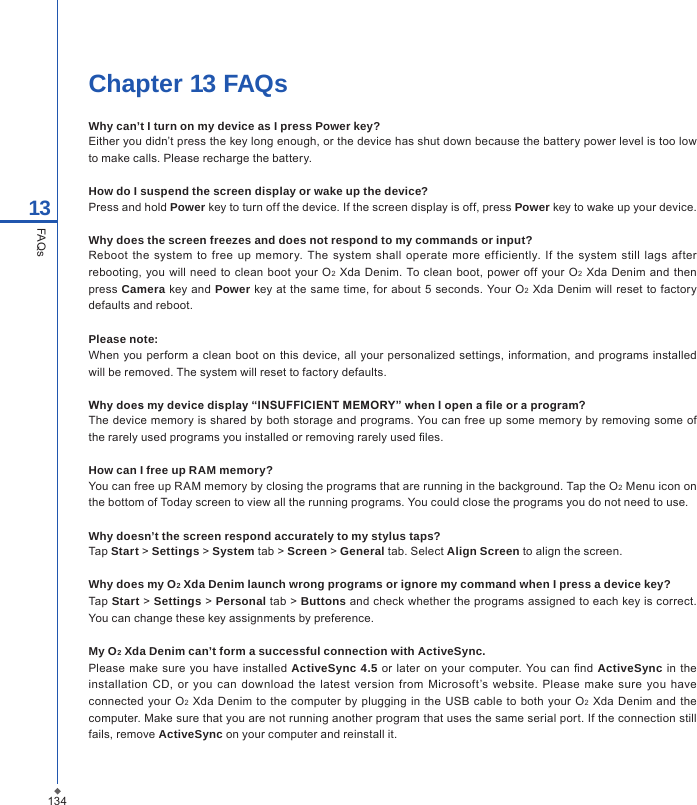 134Chapter 13 FAQsWhy can&rsquo;t I turn on my device as I press Power key?Either you didn&rsquo;t press the key long enough, or the device has shut down because the battery power level is too low to make calls. Please recharge the battery.How do I suspend the screen display or wake up the device?Press and hold Power key to turn off the device. If the screen display is off, press Power key to wake up your device.Why does the screen freezes and does not respond to my commands or input?Reboot  the  system  to  free up  memory.  The  system  shall  operate  more efficiently.  If  the system still  lags after rebooting, you will need to  clean boot  your O2  Xda Denim. To clean boot, power  off  your O2  Xda  Denim  and then press Camera key and Power key at the same  time, for about 5 seconds. Your O2  Xda Denim will reset to  factory defaults and reboot.Please note:When you perform a clean boot on  this device, all your  personalized settings, information, and programs installed will be removed. The system will reset to factory defaults.Why does my device display &ldquo;INSUFFICIENT MEMORY&rdquo; when I open a le or a program?The device memory is shared by both storage and programs. You can free up some memory by removing some of the rarely used programs you installed or removing rarely used les.How can I free up RAM memory? You can free up RAM memory by closing the programs that are running in the background. Tap the O2 Menu icon on the bottom of Today screen to view all the running programs. You could close the programs you do not need to use.Why doesn&rsquo;t the screen respond accurately to my stylus taps?Tap Start > Settings > System tab > Screen > General tab. Select Align Screen to align the screen.Why does my O2 Xda Denim launch wrong programs or ignore my command when I press a device key?Tap Start > Settings > Personal tab > Buttons and check whether the programs assigned to each key is correct. You can change these key assignments by preference.My O2 Xda Denim can&rsquo;t form a successful connection with ActiveSync.Please make  sure  you have  installed  ActiveSync 4.5  or later on your  computer. You can nd  ActiveSync  in  the installation  CD, or you  can  download  the  latest  version from  Microsoft&rsquo;s website.  Please  make sure  you have connected your O2 Xda Denim to the computer  by  plugging in  the USB  cable to both  your O2  Xda Denim and the computer. Make sure that you are not running another program that uses the same serial port. If the connection still fails, remove ActiveSync on your computer and reinstall it.13FAQs