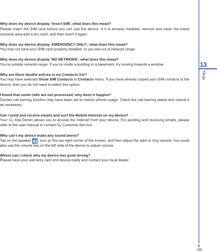 13513FAQsWhy does my device display &lsquo;Insert SIM&rsquo;, what does this mean?Please  insert  the  SIM card  before  you  can use  the  device.  If it is  already  installed, remove and  clean  the  metal contacts area with a dry cloth, and then insert it again.Why does my device display &lsquo;EMERGENCY ONLY&rsquo;, what does this mean?You may not have your SIM card properly installed, or you are out of network range.Why does my device display &lsquo;NO NETWORK&rsquo;, what does this mean?You&rsquo;re outside network range. If you&rsquo;re inside a building or a basement, try moving towards a window.Why are there double entries in my Contacts list?You may have selected Show SIM Contacts in Contacts menu. If you have already copied your SIM contacts to the device, then you do not need to select this option.I found that some calls are not processed, why does it happen?Certain call barring function may have been set to restrict phone usage. Check the call barring status and cancel it as necessary.Can I send and receive emails and surf the Mobile Internet on my device?Your O2  Xda  Denim  allows you to access  the Internet  from  your device. For sending and receiving  emails, please refer to the user manual or contact O2 Customer Service.Why can&rsquo;t my device make any sound alerts?Tap on the speaker    icon on the top right corner of the screen, and then adjust the alert or ring volume. You could also use the volume key on the left side of the device to adjust volume.     Where can I check why my device has gone wrong?Please have your warranty card and device ready and contact your local dealer.