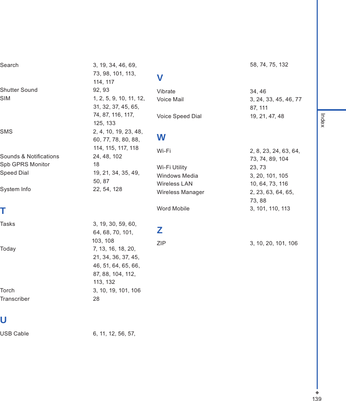 Search  3, 19, 34, 46, 69,                                                            73, 98, 101, 113,                                                           114, 117Shutter Sound  92, 93SIM  1, 2, 5, 9, 10, 11, 12,                                                            31, 32, 37, 45, 65,                                                            74, 87, 116, 117,                                                            125, 133SMS  2, 4, 10, 19, 23, 48,                                                            60, 77, 78, 80, 88,                                                            114, 115, 117, 118Sounds &amp; Notications  24, 48, 102Spb GPRS Monitor  18Speed Dial  19, 21, 34, 35, 49,                                                            50, 87System Info  22, 54, 128TTasks  3, 19, 30, 59, 60,                                                            64, 68, 70, 101,                                                           103, 108Today  7, 13, 16, 18, 20,                                                            21, 34, 36, 37, 45,                                                            46, 51, 64, 65, 66,                                                            87, 88, 104, 112,                                                            113, 132Torch  3, 10, 19, 101, 106Transcriber  28UUSB Cable  6, 11, 12, 56, 57,                                                            58, 74, 75, 132VVibrate  34, 46Voice Mail  3, 24, 33, 45, 46, 77                                                            87, 111Voice Speed Dial  19, 21, 47, 48WWi-Fi  2, 8, 23, 24, 63, 64,                                                            73, 74, 89, 104Wi-Fi Utility  23, 73Windows Media  3, 20, 101, 105Wireless LAN  10, 64, 73, 116Wireless Manager  2, 23, 63, 64, 65,                                                            73, 88Word Mobile  3, 101, 110, 113ZZIP  3, 10, 20, 101, 106                                                            139Index