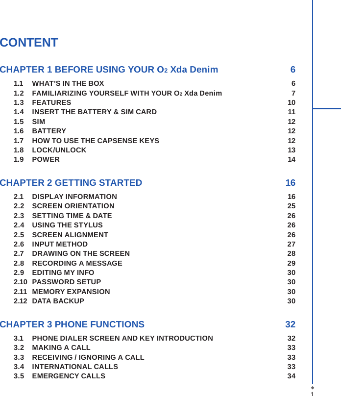 CONTENTCHAPTER 1 BEFORE USING YOUR O2 Xda Denim  61.1  WHAT&rsquo;S IN THE BOX  61.2  FAMILIARIZING YOURSELF WITH YOUR O2 Xda Denim  71.3  FEATURES  101.4  INSERT THE BATTERY &amp; SIM CARD    111.5  SIM  121.6  BATTERY  121.7   HOW TO USE THE CAPSENSE KEYS  121.8  LOCK/UNLOCK  131.9  POWER  14CHAPTER 2 GETTING STARTED  162.1  DISPLAY INFORMATION  162.2  SCREEN ORIENTATION  252.3  SETTING TIME &amp; DATE  262.4  USING THE STYLUS  262.5  SCREEN ALIGNMENT  262.6  INPUT METHOD  272.7  DRAWING ON THE SCREEN  282.8  RECORDING A MESSAGE  292.9  EDITING MY INFO  302.10  PASSWORD SETUP  302.11  MEMORY EXPANSION  302.12  DATA BACKUP  30CHAPTER 3 PHONE FUNCTIONS  323.1  PHONE DIALER SCREEN AND KEY INTRODUCTION  323.2  MAKING A CALL  333.3  RECEIVING / IGNORING A CALL  333.4  INTERNATIONAL CALLS  333.5  EMERGENCY CALLS  341