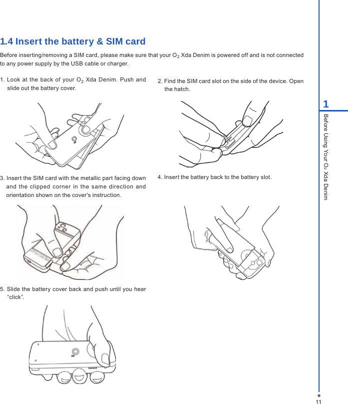 111Before Using Your O2 Xda Denim1.4 Insert the battery &amp; SIM cardBefore inserting/removing a SIM card, please make sure that your O2 Xda Denim is powered off and is not connected to any power supply by the USB cable or charger.1.  Look  at the  back of  your  O2  Xda  Denim.  Push  and slide out the battery cover.2. Find the SIM card slot on the side of the device. Open the hatch. 3. Insert the SIM card with the metallic part facing down and  the  clipped  corner  in  the  same  direction  and orientation shown on the cover's instruction.4. Insert the battery back to the battery slot.5. Slide the battery cover back and push until you hear &ldquo;click&rdquo;.