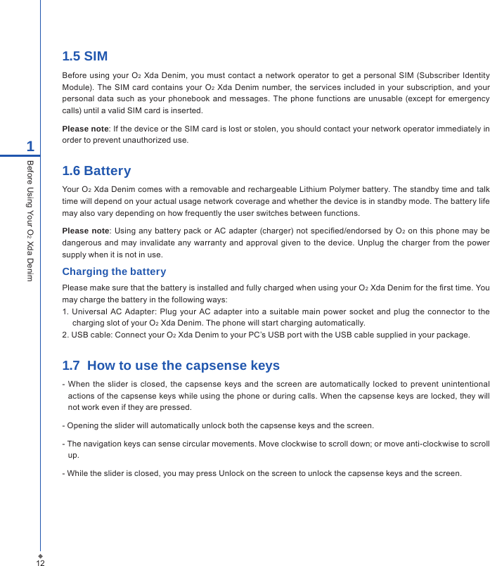 1.5 SIMBefore  using  your O2  Xda  Denim, you must contact a  network operator to get a  personal SIM (Subscriber  Identity Module). The SIM  card contains your  O2 Xda Denim number, the services  included in your subscription,  and your personal data such as your  phonebook  and messages. The phone functions  are unusable (except for emergency calls) until a valid SIM card is inserted.Please note: If the device or the SIM card is lost or stolen, you should contact your network operator immediately in order to prevent unauthorized use.1.6 BatteryYour O2 Xda Denim comes with a removable and rechargeable Lithium Polymer battery. The standby time and talk time will depend on your actual usage network coverage and whether the device is in standby mode. The battery life may also vary depending on how frequently the user switches between functions.Please note: Using  any battery pack  or AC  adapter (charger) not specied/endorsed by  O2 on this  phone  may  be dangerous and may invalidate any warranty  and approval  given  to  the device. Unplug the charger  from  the power supply when it is not in use.Charging the batteryPlease make sure that the battery is installed and fully charged when using your O2 Xda Denim for the rst time. You may charge the battery in the following ways:1. Universal  AC Adapter: Plug  your  AC adapter  into  a  suitable main  power socket  and plug  the  connector to the charging slot of your O2 Xda Denim. The phone will start charging automatically.2. USB cable: Connect your O2 Xda Denim to your PC&rsquo;s USB port with the USB cable supplied in your package.1.7  How to use the capsense keys- When  the  slider is  closed,  the  capsense  keys and the screen  are automatically locked to  prevent unintentional actions of the capsense keys while using the phone or during calls. When the capsense keys are locked, they will not work even if they are pressed.- Opening the slider will automatically unlock both the capsense keys and the screen. - The navigation keys can sense circular movements. Move clockwise to scroll down; or move anti-clockwise to scroll up.- While the slider is closed, you may press Unlock on the screen to unlock the capsense keys and the screen. 121Before Using Your O2 Xda Denim