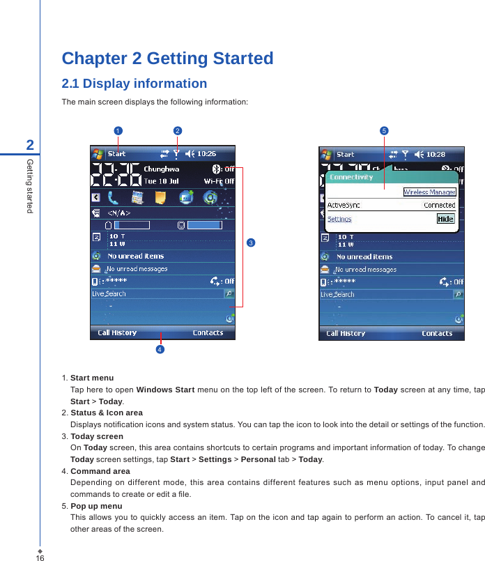 Chapter 2 Getting Started2.1 Display informationThe main screen displays the following information:162Getting started123451. Start menuTap here to open Windows Start menu on the top left of the screen. To return to Today screen at any time, tap Start > Today.2. Status &amp; Icon areaDisplays notication icons and system status. You can tap the icon to look into the detail or settings of the function. 3. Today screenOn Today screen, this area contains shortcuts to certain programs and important information of today. To change Today screen settings, tap Start > Settings > Personal tab > Today.4. Command areaDepending  on  different  mode,  this area contains  different  features  such  as  menu  options,  input panel  and commands to create or edit a le.5. Pop up menuThis allows you to  quickly access an item. Tap on  the icon  and tap again  to  perform an action. To cancel  it, tap other areas of the screen.