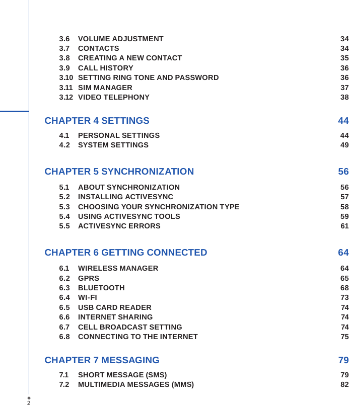 23.6  VOLUME ADJUSTMENT  343.7  CONTACTS  343.8  CREATING A NEW CONTACT  353.9  CALL HISTORY  363.10  SETTING RING TONE AND PASSWORD  363.11  SIM MANAGER  373.12  VIDEO TELEPHONY  38CHAPTER 4 SETTINGS  444.1  PERSONAL SETTINGS  444.2  SYSTEM SETTINGS  49CHAPTER 5 SYNCHRONIZATION  565.1  ABOUT SYNCHRONIZATION  565.2  INSTALLING ACTIVESYNC  575.3  CHOOSING YOUR SYNCHRONIZATION TYPE  585.4  USING ACTIVESYNC TOOLS  595.5  ACTIVESYNC ERRORS  61 CHAPTER 6 GETTING CONNECTED  646.1  WIRELESS MANAGER  646.2  GPRS  656.3  BLUETOOTH  686.4  WI-FI  736.5  USB CARD READER  746.6  INTERNET SHARING  746.7  CELL BROADCAST SETTING  746.8  CONNECTING TO THE INTERNET  75CHAPTER 7 MESSAGING  797.1  SHORT MESSAGE (SMS)  797.2  MULTIMEDIA MESSAGES (MMS)  82