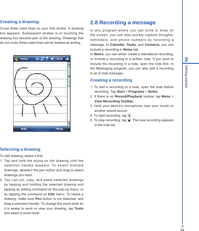 292Getting startedCreating a drawing:Cross  three  ruled  lines  on your  rst stroke.  A  drawing box appears.  Subsequent  strokes  in  or  touching  the drawing box become part of the drawing. Drawings that do not cross three ruled lines will be treated as writing.Selecting a drawingTo edit drawing, select it rst.1.  Tap  and  hold  the  stylus  on  the  drawing  until  the sele c tion  h a n d l e  a p p ear s.  To   s e l e c t  m u l t iple drawings, deselect the pen button and drag to select drawings you want.2. You  c an  cut,  copy,  and  paste  selected  drawings by  tapping  and  holding  the selected  drawing  and tapping an editing command on the pop-up menu, or by tapping the  command on Edit menu. To resize a drawing,  make sure  Pen button  is not selected,  and drag a selection handle. To change the zoom level so it  is easier  to work or view your drawing, tap  Tools and select a zoom level.2.8 Recording a messageIn  an y  p rogr am  w her e  y ou  c a n  w r ite  or   dra w  o n the  screen,  you  can  also  quickly  c apture  thoughts, remin d e r s ,  a n d   p h one  numb e r s   b y  r e c o r d i n g  a message. In Calendar, Tasks, and Contacts, you can include a recording in Notes tab.In Notes, you can either create a standalone recording, or  include a recording in  a  written  note. If  you want to include the  recording  in  a  note, open  the note rst.  In the Messaging program,  you can  also  add a recording to an E-mail message.Creating a recording1. To  add  a  recording to  a  note,  open the  note before recording. Tap Start > Programs > Notes.2.  If  there  is  no  Record/Playback toolbar, tap Menu > View Recording Toolbar.3. Hold your  device&rsquo;s  microphone  near  your mouth  or another sound source.4. To start recording, tap  .5. To stop recording, tap  . The new recording appears in the note list.