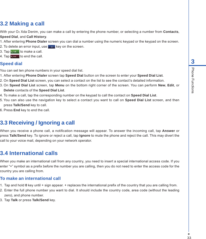 333Phone Functions3.2 Making a callWith your O2 Xda Denim, you can make a call by entering the phone number, or selecting a number from Contacts, Speed Dial, and Call History.1. After entering Phone Dialer screen you can dial a number using the numeric keypad or the keypad on the screen.2. To delete an error input, use   key on the screen.3. Tap   to make a call.4. Tap   to end the call.Speed dialYou can set ten phone numbers in your speed dial list.1. After entering Phone Dialer screen tap Speed Dial button on the screen to enter your Speed Dial List.2. On Speed Dial List screen, you can select a contact on the list to see the contact&rsquo;s detailed information.3. On Speed Dial List screen, tap Menu on the  bottom right corner of the screen. You can perform New, Edit,  or Delete contacts of the Speed Dial List.4. To make a call, tap the corresponding number on the keypad to call the contact on Speed Dial List.5. You can also use  the navigation  key to select a contact  you want to call on  Speed Dial List  screen, and then press Talk/Send key to call.6. Press End key to end the call.3.3 Receiving / Ignoring a callWhen  you  receive a phone  call,  a  notication  message will  appear. To answer the incoming  call,  tap  Answer or press Talk/Send key. To ignore or reject a call, tap Ignore to mute the phone and reject the call. This may divert the call to your voice mail, depending on your network operator.3.4 International callsWhen you make an international call from any country, you need to insert a special international access code. If you enter &ldquo;+&rdquo; symbol as a prex before the number you are calling, then you do not need to enter the access code for the country you are calling from.To make an international call1.  Tap and hold 0 key until + sign appear. + replaces the international prex of the country that you are calling from.2.  Enter the full phone number you want to dial. It should include the country code, area code (without the leading zero), and phone number.3.  Tap Talk or press Talk/Send key.