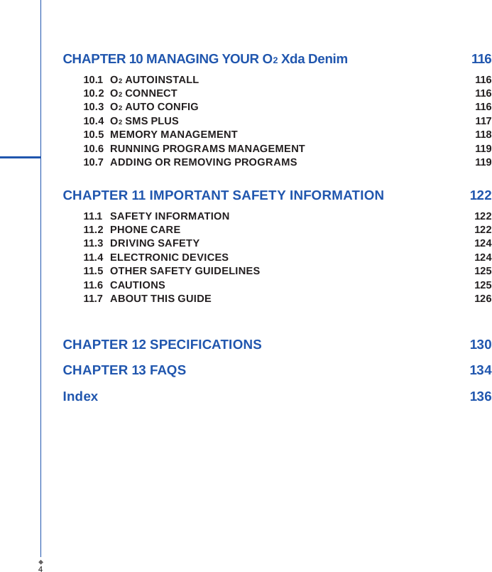 CHAPTER 10 MANAGING YOUR O2 Xda Denim  11610.1  O2 AUTOINSTALL  11610.2  O2 CONNECT  11610.3  O2 AUTO CONFIG  11610.4  O2 SMS PLUS  11710.5  MEMORY MANAGEMENT  11810.6  RUNNING PROGRAMS MANAGEMENT  11910.7  ADDING OR REMOVING PROGRAMS  119 CHAPTER 11 IMPORTANT SAFETY INFORMATION   12211.1  SAFETY INFORMATION  12211.2  PHONE CARE  12211.3  DRIVING SAFETY  12411.4  ELECTRONIC DEVICES  12411.5  OTHER SAFETY GUIDELINES  12511.6  CAUTIONS   12511.7  ABOUT THIS GUIDE  126CHAPTER 12 SPECIFICATIONS  130CHAPTER 13 FAQS  134Index        1364