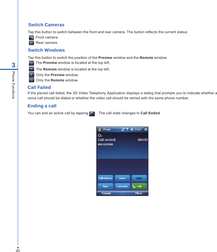 Switch CamerasTap this button to switch between the front and rear camera. The button reects the current status: : Front camera. : Rear camera.Switch WindowsTap this button to switch the position of the Preview window and the Remote window: : The Preview window is located at the top left. : The Remote window is located at the top left. : Only the Preview window. : Only the Remote window.Call Failed If the placed call failed, the 3G Video Telephony Application displays a dialog that prompts you to indicate whether a voice call should be dialed or whether the video call should be retried with the same phone number.Ending a callYou can end an active call by tapping    . The call state changes to Call Ended.403Phone Functions