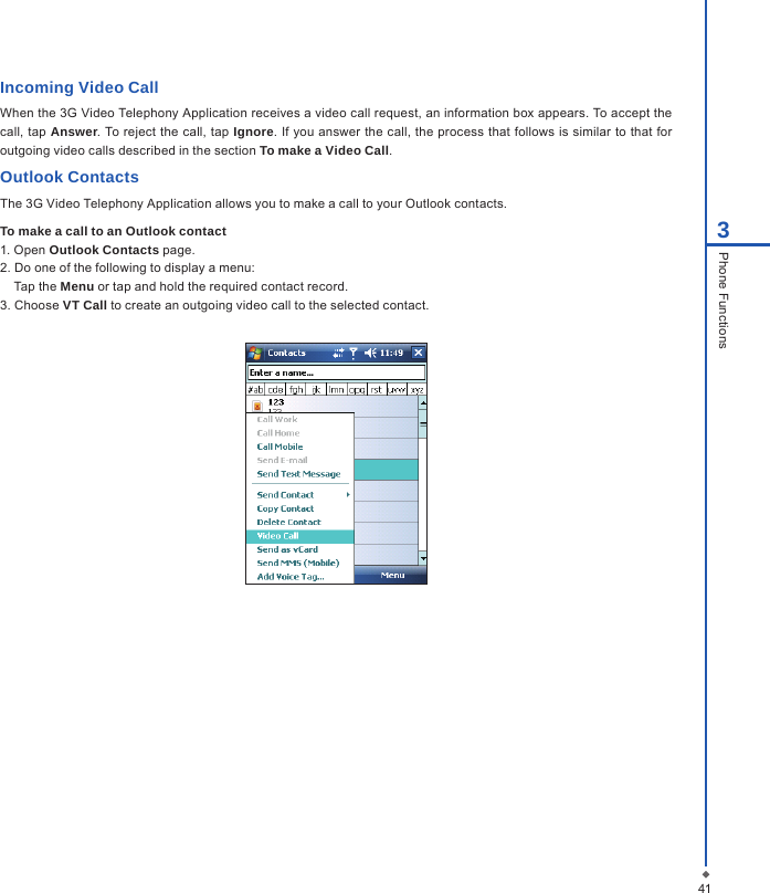 Incoming Video Call When the 3G Video Telephony Application receives a video call request, an information box appears. To accept the call, tap Answer. To reject the call, tap Ignore. If you answer the call, the process that follows is similar to that for outgoing video calls described in the section To make a Video Call.Outlook ContactsThe 3G Video Telephony Application allows you to make a call to your Outlook contacts. To make a call to an Outlook contact1. Open Outlook Contacts page.2. Do one of the following to display a menu:Tap the Menu or tap and hold the required contact record.3. Choose VT Call to create an outgoing video call to the selected contact.413Phone Functions