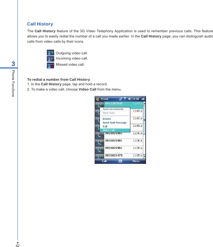 Call History The  Call History feature of the  3G  Video Telephony Application is  used to remember previous calls. This  feature allows you to easily redial the number of a call you made earlier. In the Call History page, you can distinguish audio calls from video calls by their icons.                     : Outgoing video call.                     : Incoming video call.                     : Missed video call.To redial a number from Call History1. In the Call History page, tap and hold a record.2. To make a video call, choose Video Call from the menu.423Phone Functions