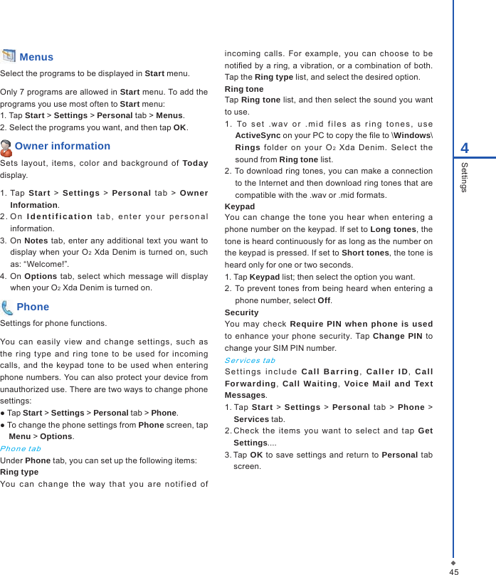 454Settings Menus Select the programs to be displayed in Start menu.Only 7 programs are allowed in Start menu. To add the programs you use most often to Start menu:1. Tap Start > Settings > Personal tab > Menus.2. Select the programs you want, and then tap OK. Owner informationSets  layout,  items,  color  and  background  of  Today display.1. Tap  Start > Settings > Personal  tab  >  Owner Information.2 .  O n   Id ent if ica ti on  t a b ,   e n t e r  yo u r   pe r s o n a l information.3. On Notes tab, enter  any  additional text you want  to display  when  your O2 Xda  Denim  is  turned on,  such as: &ldquo;Welcome!&rdquo;.4.  On Options tab, select which message will display when your O2 Xda Denim is turned on. PhoneSettings for phone functions.You  can  easily  view  and  change  settings,  such  as the  ring  type  and  ring  tone  to be  used  for  incoming calls,  and  the  keypad  tone  to  be  used when  entering phone numbers. You can also  protect your device from unauthorized use. There are two ways to change phone settings:● Tap Start > Settings > Personal tab > Phone.● To change the phone settings from Phone screen, tap Menu > Options.Pho n e  t a bUnder Phone tab, you can set up the following items: Ring typeYou  ca n  c ha ng e  t he  way  t hat  yo u  are  n ot ifie d  of incoming  calls. For  example, you  can  choose  to  be notied by a ring,  a vibration, or a combination of  both. Tap the Ring type list, and select the desired option.Ring toneTap Ring tone list, and then select the sound you want to use.1. To  s e t  .wav  o r   . m id  f il e s   a s  r i n g  t o n e s ,   u s e ActiveSync on your PC to copy the le to \Windows\Rings  folder  on  your  O2  Xda  Denim.  Select  the sound from Ring tone list.2. To download ring tones,  you can make a connection to the Internet and then download ring tones that are compatible with the .wav or .mid formats.KeypadYou  can change  the  tone  you  hear  when  entering  a phone number on the keypad. If set to Long tones, the tone is heard continuously for as long as the number on the keypad is pressed. If set to Short tones, the tone is heard only for one or two seconds.1. Tap Keypad list; then select the option you want.2.  To prevent  tones from being heard when  entering a phone number, select Off. SecurityYou  may  check  Require PIN when phone is used to enhance  your phone security.  Tap Change PIN  to change your SIM PIN number.S er vic e s  t a bSet t i n g s  i n c l u d e   Call  Barrin g,  Call er  ID,  Call Forwarding,  Call Waiting,  Voice  Mail and Text Messages.1. Tap Start  >  Settings >  Personal tab  >  Phone  > Services tab.2. Check  the  items  you  want  to  select  and  tap  Get Settings....3. Tap OK  to  save settings  and return to Personal tab screen.