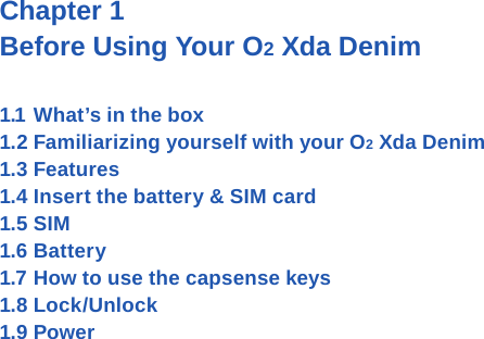 Chapter 1 Before Using Your O2 Xda Denim1.1 What&rsquo;s in the box1.2 Familiarizing yourself with your O2 Xda Denim1.3 Features1.4 Insert the battery &amp; SIM card 1.5 SIM1.6 Battery1.7 How to use the capsense keys1.8 Lock/Unlock1.9 Power