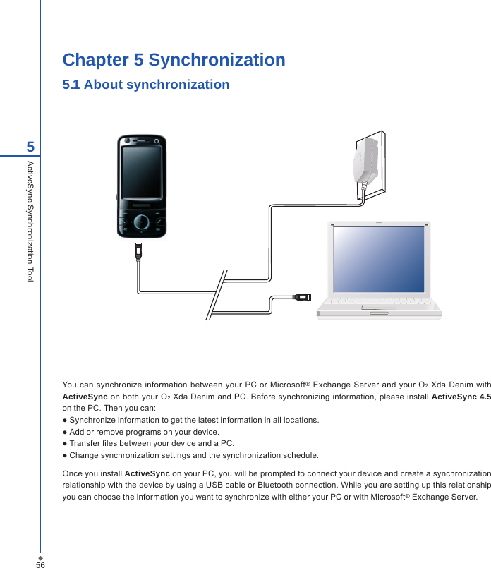 56Chapter 5 Synchronization5.1 About synchronization You  can synchronize information between  your  PC or  Microsoft&reg; Exchange Server and your O2  Xda  Denim  with ActiveSync  on  both your O2 Xda Denim and PC. Before synchronizing information, please install ActiveSync 4.5 on the PC. Then you can:● Synchronize information to get the latest information in all locations.● Add or remove programs on your device.● Transfer les between your device and a PC.● Change synchronization settings and the synchronization schedule.Once you install ActiveSync on your PC, you will be prompted to connect your device and create a synchronization relationship with the device by using a USB cable or Bluetooth connection. While you are setting up this relationship you can choose the information you want to synchronize with either your PC or with Microsoft&reg; Exchange Server.5ActiveSync Synchronization Tool