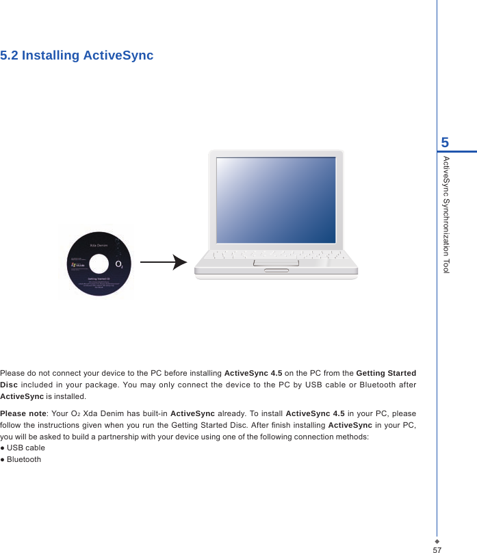 575ActiveSync Synchronization Tool5.2 Installing ActiveSyncPlease do not connect your device to the PC before installing ActiveSync 4.5 on the PC from the Getting Started Disc  included  in  your  package. You may  only connect  the  device  to  the  PC  by  USB  cable  or  Bluetooth  after ActiveSync is installed.Please note: Your O2  Xda Denim has  built-in  ActiveSync already. To install ActiveSync 4.5 in your PC, please follow  the instructions given  when  you run the  Getting Started Disc.  After nish installing ActiveSync  in  your PC, you will be asked to build a partnership with your device using one of the following connection methods:● USB cable● Bluetooth