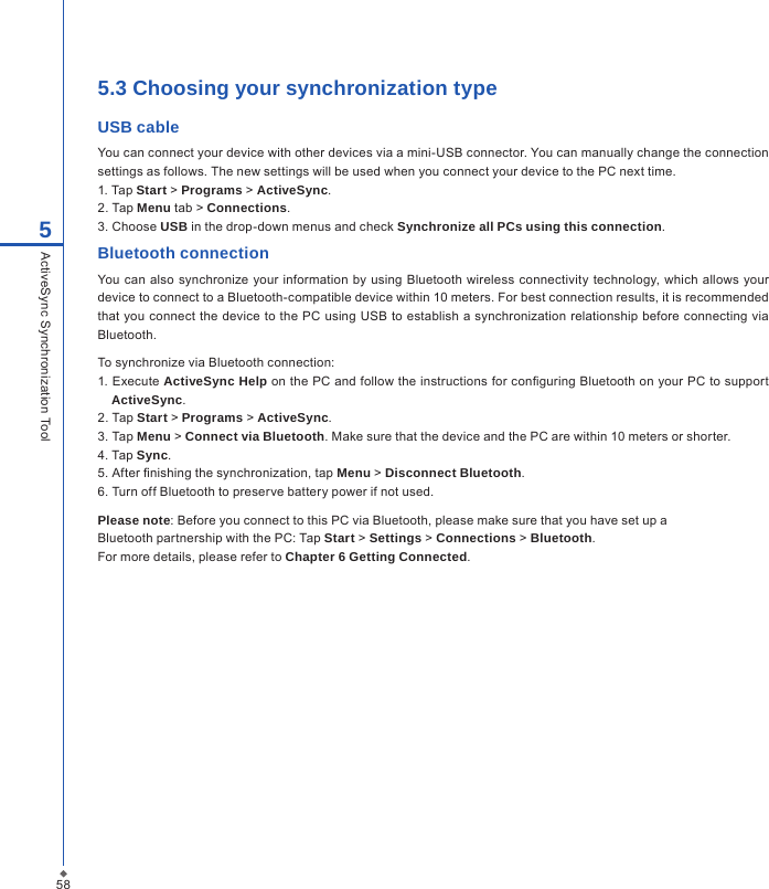 585.3 Choosing your synchronization typeUSB cableYou can connect your device with other devices via a mini-USB connector. You can manually change the connection settings as follows. The new settings will be used when you connect your device to the PC next time.1. Tap Start > Programs > ActiveSync.2. Tap Menu tab > Connections.3. Choose USB in the drop-down menus and check Synchronize all PCs using this connection.Bluetooth connectionYou can  also synchronize your  information  by  using  Bluetooth  wireless connectivity technology, which  allows your device to connect to a Bluetooth-compatible device within 10 meters. For best connection results, it is recommended that you  connect the  device to the  PC using USB to establish a  synchronization relationship before connecting via Bluetooth.To synchronize via Bluetooth connection:1. Execute ActiveSync Help on the PC and follow the instructions for conguring Bluetooth on your PC to support ActiveSync.2. Tap Start > Programs > ActiveSync.3. Tap Menu > Connect via Bluetooth. Make sure that the device and the PC are within 10 meters or shorter.4. Tap Sync.5. After nishing the synchronization, tap Menu > Disconnect Bluetooth.6. Turn off Bluetooth to preserve battery power if not used.Please note: Before you connect to this PC via Bluetooth, please make sure that you have set up aBluetooth partnership with the PC: Tap Start > Settings > Connections > Bluetooth.For more details, please refer to Chapter 6 Getting Connected.5ActiveSync Synchronization Tool