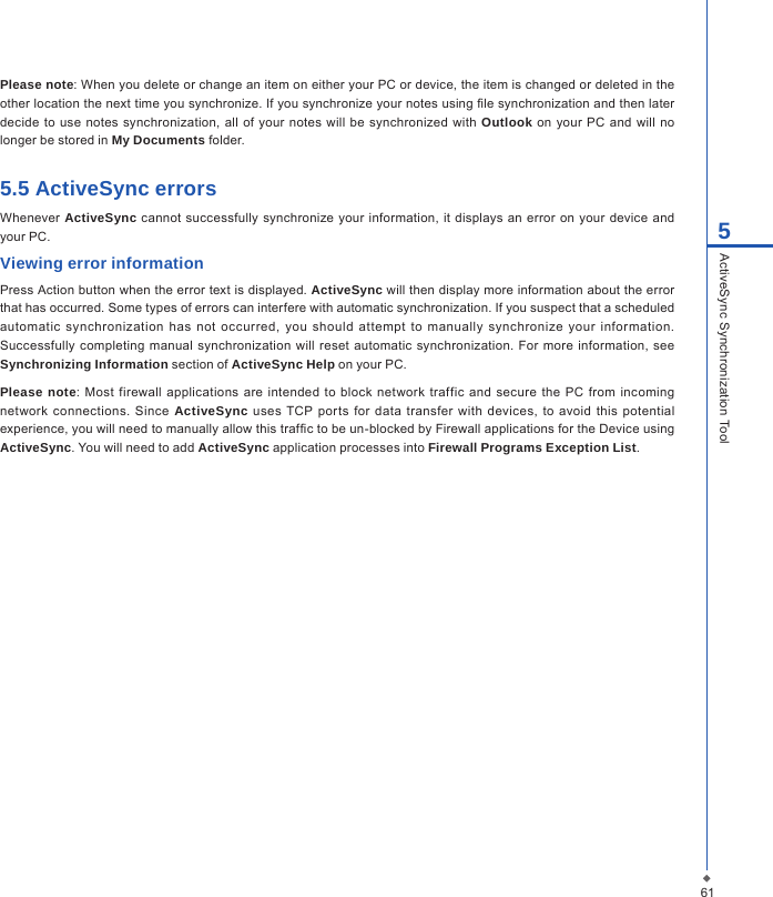 615ActiveSync Synchronization ToolPlease note: When you delete or change an item on either your PC or device, the item is changed or deleted in the other location the next time you synchronize. If you synchronize your notes using le synchronization and then later decide  to use  notes synchronization, all  of your  notes  will  be synchronized with Outlook on your PC  and  will no longer be stored in My Documents folder.5.5 ActiveSync errorsWhenever  ActiveSync cannot successfully  synchronize  your  information, it displays an  error  on  your  device  and your PC.Viewing error information Press Action button when the error text is displayed. ActiveSync will then display more information about the error that has occurred. Some types of errors can interfere with automatic synchronization. If you suspect that a scheduled automatic  synchronization  has not  occurred,  you  should  attempt  to manually  synchronize  your  information. Successfully completing manual  synchronization will  reset automatic  synchronization.  For more information, see Synchronizing Information section of ActiveSync Help on your PC.Please note: Most firewall  applications are  intended  to block network traffic  and  secure the PC from incoming network  connections.  Since ActiveSync uses  TCP ports  for  data  transfer  with devices, to avoid  this potential experience, you will need to manually allow this trafc to be un-blocked by Firewall applications for the Device using ActiveSync. You will need to add ActiveSync application processes into Firewall Programs Exception List.