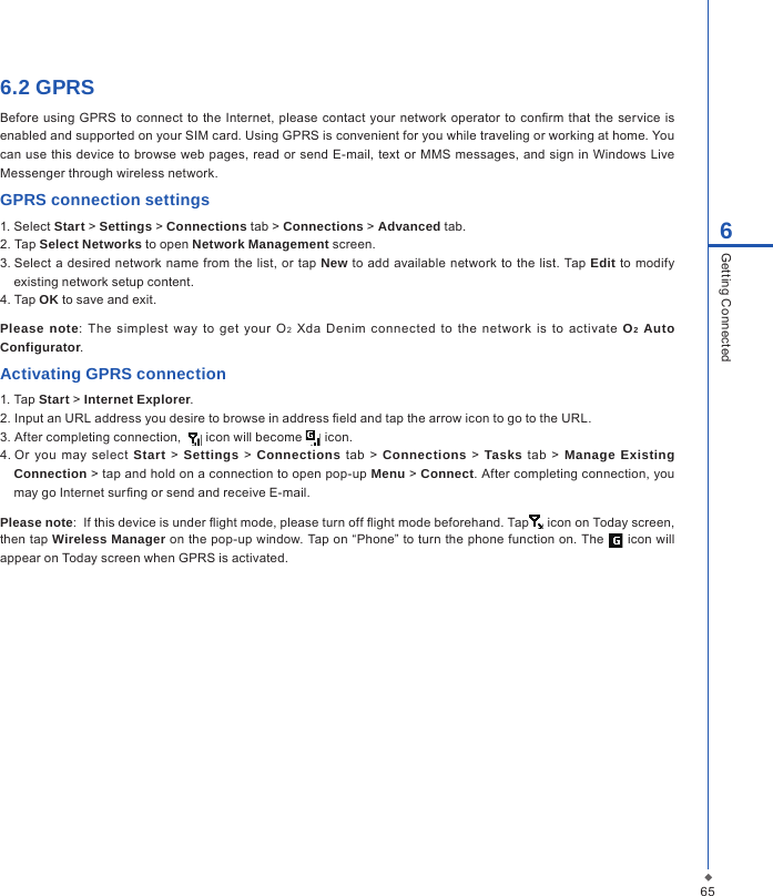 656Getting Connected6.2 GPRSBefore  using  GPRS to connect  to  the Internet, please contact  your network operator to conrm  that the  service is enabled and supported on your SIM card. Using GPRS is convenient for you while traveling or working at home. You can use this device to browse web pages, read or send E-mail,  text or MMS messages, and  sign in Windows Live Messenger through wireless network.GPRS connection settings1. Select Start > Settings > Connections tab > Connections > Advanced tab.2. Tap Select Networks to open Network Management screen.3. Select a  desired network name  from the list,  or  tap New to add available network to  the list. Tap Edit to modify existing network setup content.4. Tap OK to save and exit.Please note:  The simplest  way  to  get  your  O2  Xda  Denim  connected  to  the  network  is  to  activate  O2 Auto Configurator.Activating GPRS connection1. Tap Start > Internet Explorer.2. Input an URL address you desire to browse in address eld and tap the arrow icon to go to the URL.3. After completing connection,    icon will become   icon.4. Or you may  select  Start  >  Settings  >  Connections tab  >  Connections  > Tasks  tab >  Manage Existing Connection > tap and hold on a connection to open pop-up Menu > Connect. After completing connection, you may go Internet surng or send and receive E-mail. Please note:  If this device is under ight mode, please turn off ight mode beforehand. Tap  icon on Today screen, then tap Wireless Manager on the pop-up window. Tap on &ldquo;Phone&rdquo; to turn the phone function on. The   icon will appear on Today screen when GPRS is activated.