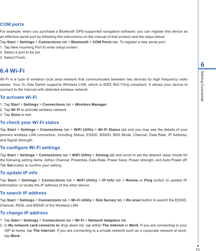 736Getting ConnectedCOM portsFor example, when you purchase a Bluetooth GPS-supported navigation software; you can register this device as an effective serial port by following the instructions on the manual of that product and the steps below:Tap Start > Settings > Connections tab > Bluetooth > COM Ports tab. To register a new serial port:1. Tap New Incoming Port to enter setup screen.2. Select a port to be set.3. Select Finish.6.4 Wi-FiWi-Fi is a type of  wireless local area network  that communicates between two  devices  by  high frequency  radio waves.  Your  O2 Xda Denim  supports Wireless  LAN,  which  is IEEE 802.11b/g  compliant.  It allows your device  to connect to the Internet with detected wireless network.To activate Wi-Fi1. Tap Start > Settings > Connections tab > Wireless Manager.2. Tap Wi-Fi to activate wireless network.3. Tap Done to exit.To check your Wi-Fi statusTap Start > Settings > Connections tab >  WiFi Utility > Wi-Fi Status  tab and you may see the details  of  your phone&rsquo;s wireless LAN  connection, including Status, ESSID,  BSSID, BSS  Mode,  Channel,  Data Rate, IP Address, and Signal Strength.To congure Wi-Fi settingsTap Start > Settings > Connections tab > WiFi Utility > Setting tab and scroll to set the desired value /mode for the following setting items: Adhoc Channel, Preamble, Data Rate, Power Save, Power strength, and Auto Power off. Tab Set button to conrm your setting.To update IP infoTap  Start > Settings > Connections tab > WiFi Utility > IP Info tab > Renew  or  Ping button  to  update  IP information or locate the IP address of the other device.To search IP addressTap Start > Settings > Connections tab > Wi-Fi Utility > Site Survey tab > Re-scan button to search the ESSID, Channel, RSSI, and BSSID of the Wireless LAN.To change IP address1. Tap Start > Settings > Connections tab > Wi-Fi > Network Adapters tab.2. In My network card connects to drop-down list, tap either The Internet or Work. If you are connecting to your ISP at home, tap The Internet. If you are connecting to a private network such as a corporate network at work, tap Work.