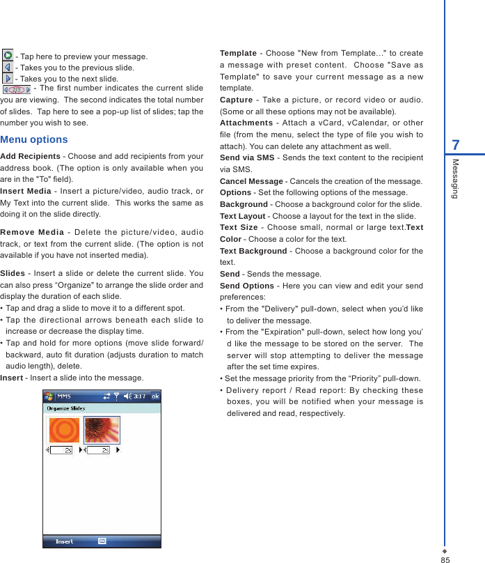 857Messaging   - Tap here to preview your message.  - Takes you to the previous slide.  - Takes you to the next slide.  - The rst  number  indicates  the current slide you are viewing.  The second indicates the total number of slides.  Tap here to see a pop-up list of slides; tap the number you wish to see.Menu optionsAdd Recipients - Choose and add recipients from your address  book. (The  option  is only  available  when you are in the "To" eld).Insert Media  -  Insert a picture/video, audio track,  or My Text into the current slide.  This works the same as doing it on the slide directly.Remove  Media  -  De lete  t he  p ic tu re /vi de o,  au di o track,  or text from  the  current slide. (The option is not available if you have not inserted media).Slides -  Insert  a  slide  or delete the current  slide.  You can also press &ldquo;Organize" to arrange the slide order and display the duration of each slide. &bull; Tap and drag a slide to move it to a different spot.&bull; Tap  the  directional  arrows  beneath  each  slide  to increase or decrease the display time.&bull;  Tap  and hold  for more options (move slide  forward/backward, auto t duration  (adjusts  duration to match audio length), delete.Insert - Insert a slide into the message.Template  -  Choose "New  from  Template&hellip;"  to  create a  message  with  preset  content.    Choose  "Save  as Template"  to  save  your  current  message  as  a  new template.Capture  -  Take  a  picture,  or  record  video  or  audio. (Some or all these options may not be available).Attachments  -  Attach a  vCard,  vCalendar,  or  other le  (from  the  menu,  select  the  type  of le  you  wish to attach). You can delete any attachment as well.Send via SMS - Sends the text content to the recipient via SMS.Cancel Message - Cancels the creation of the message.Options - Set the following options of the message.Background - Choose a background color for the slide.Text Layout - Choose a layout for the text in the slide.Text Size  -  Choose small,  normal  or  large  text.Text Color - Choose a color for the text.Text Background - Choose a background color for the  text.Send - Sends the message.Send Options - Here you can view and edit your send preferences: &bull; From the "Delivery" pull-down, select when you&rsquo;d like to deliver the message.&bull; From the "Expiration" pull-down, select how long you&rsquo;d like  the  message  to be  stored on the  server.   The ser ver  will  stop  attempting  to  deliver  the  message after the set time expires.&bull; Set the message priority from the &ldquo;Priority&rdquo; pull-down.&bull;  Deliver y  report  /  Read  report:  By  checking  these boxes,  you  will  be  notified  when  your  message  is delivered and read, respectively.