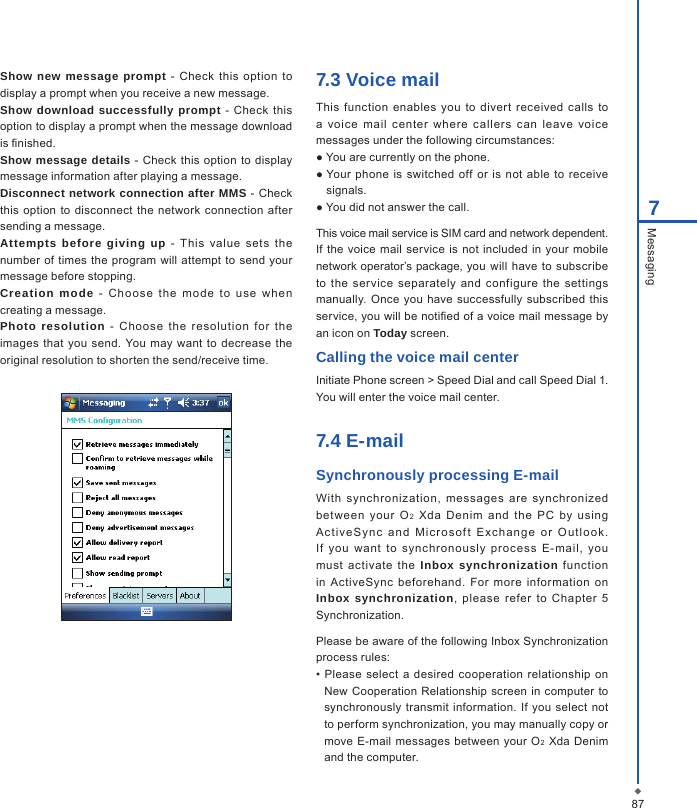 877MessagingShow new message  prompt  - Check this  option to display a prompt when you receive a new message.Show download successfully prompt  - Check  this option to display a prompt when the message download is nished.Show message details -  Check  this  option  to display message information after playing a message.Disconnect network connection after MMS -  Check this  option to disconnect  the  network connection  after sending a message.Attempts before giving  up  -  T his  value  sets  the number of  times the  program  will  attempt  to send  your message before stopping.Creation  mode  -  C ho ose  the  m ode  to  use  wh en creating a message.Photo resolution  -  Cho ose  the  resolution  for  the images that  you  send. You  may  want to decrease the original resolution to shorten the send/receive time.7.3 Voice mailThis function  enables  you to  divert  received  calls  to a  voice  mail  center  where  callers  can  leave  voic e messages under the following circumstances:● You are currently on the phone.● Your phone  is  switched off or  is  not able  to  receive signals.● You did not answer the call.This voice mail service is SIM card and network dependent. If  the voice mail service is not included  in your mobile network operator&rsquo;s package, you  will have  to subscribe to  the  ser vice  separately  and  configure  the  settings manually. Once you  have successfully  subscribed  this service, you will be notied of a voice mail message by an icon on Today screen.Calling the voice mail centerInitiate Phone screen > Speed Dial and call Speed Dial 1. You will enter the voice mail center.7.4 E-mailSynchronously processing E-mailWith  synchronization,  messages  are  synchronized bet ween  your  O2  Xda  Denim  and  the  PC  by  using Ac t iveSy nc  and  Mic r os of t  E xch ang e  o r  O u tlo o k. If  you  want  to  synchronously  process  E- mail,  you must  activate  the  Inbox synchronization  function in  ActiveSync  beforehand.  For  more  information  on Inbox synchronization,  please  refer  to  Chapter  5 Synchronization. Please be aware of the following Inbox Synchronization process rules:&bull;  Please  select a  desired  cooperation relationship on New  Cooperation  Relationship screen  in  computer to synchronously transmit information. If  you  select not to perform synchronization, you may manually copy or move E-mail messages between  your O2 Xda Denim and the computer.