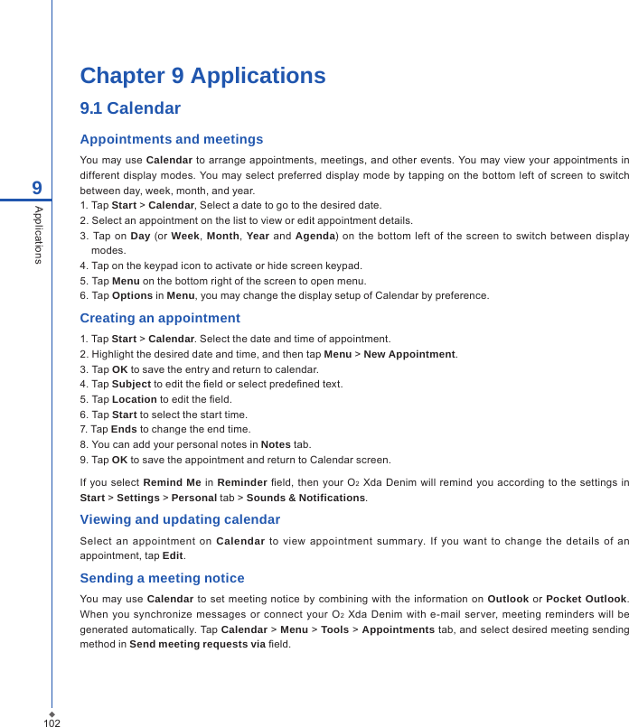 102Chapter 9 Applications9.1 CalendarAppointments and meetingsYou may use  Calendar to arrange appointments, meetings, and other  events. You may view your appointments in different display modes.  You may select  preferred display mode by  tapping  on the bottom left of  screen  to  switch between day, week, month, and year.1. Tap Start > Calendar, Select a date to go to the desired date.2. Select an appointment on the list to view or edit appointment details.3.  Tap  on Day (or  Week,  Month,  Year and Agenda)  on the bottom  left of  the  screen  to switch between  display modes.4. Tap on the keypad icon to activate or hide screen keypad.5. Tap Menu on the bottom right of the screen to open menu.6. Tap Options in Menu, you may change the display setup of Calendar by preference. Creating an appointment1. Tap Start > Calendar. Select the date and time of appointment.2. Highlight the desired date and time, and then tap Menu > New Appointment.3. Tap OK to save the entry and return to calendar.4. Tap Subject to edit the eld or select predened text.5. Tap Location to edit the eld.6. Tap Start to select the start time.7. Tap Ends to change the end time.8. You can add your personal notes in Notes tab.9. Tap OK to save the appointment and return to Calendar screen.If  you select  Remind Me in Reminder  eld, then your O2  Xda Denim will  remind you  according to  the settings in Start > Settings > Personal tab > Sounds &amp; Notifications.Viewing and updating calendarSelect  an  appointment on  Calendar  to  view  appointment summary.  If you  want  to  change the  details  of  an appointment, tap Edit.Sending a meeting noticeYou may  use Calendar  to  set meeting  notice  by  combining  with  the information on  Outlook  or Pocket Outlook. When you synchronize messages or  connect your  O2  Xda  Denim  with  e-mail server,  meeting reminders will be generated automatically. Tap Calendar > Menu > Tools > Appointments tab, and select desired meeting sending method in Send meeting requests via eld.9Applications
