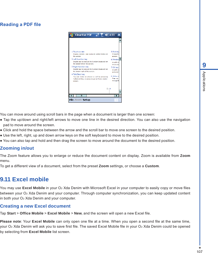 1079ApplicationsReading a PDF  leYou can move around using scroll bars in the page when a document is larger than one screen:● Tap the up/down  and right/left arrows to move one line in the desired direction. You can also use  the navigation pad to move around the screen.● Click and hold the space between the arrow and the scroll bar to move one screen to the desired position.● Use the left, right, up and down arrow keys on the soft keyboard to move to the desired position.● You can also tap and hold and then drag the screen to move around the document to the desired position.Zooming in/outThe  Zoom feature allows you to enlarge or reduce  the document content on  display. Zoom is available from Zoom menu.To get a different view of a document, select from the preset Zoom settings, or choose a Custom.9.11 Excel mobileYou may use Excel Mobile in your O2 Xda Denim with Microsoft Excel in your computer to easily copy or move  les between your O2 Xda Denim and your computer. Through computer synchronization, you can keep updated content in both your O2 Xda Denim and your computer.Creating a new Excel documentTap Start > Office Mobile > Excel Mobile > New, and the screen will open a new Excel  le.Please note: Your Excel Mobile  can only open one  le at a time. When you open a second  le at the same time, your O2 Xda Denim will ask you to save  rst  le. The saved Excel Mobile  le in your O2 Xda Denim could be opened by selecting from Excel Mobile list screen.