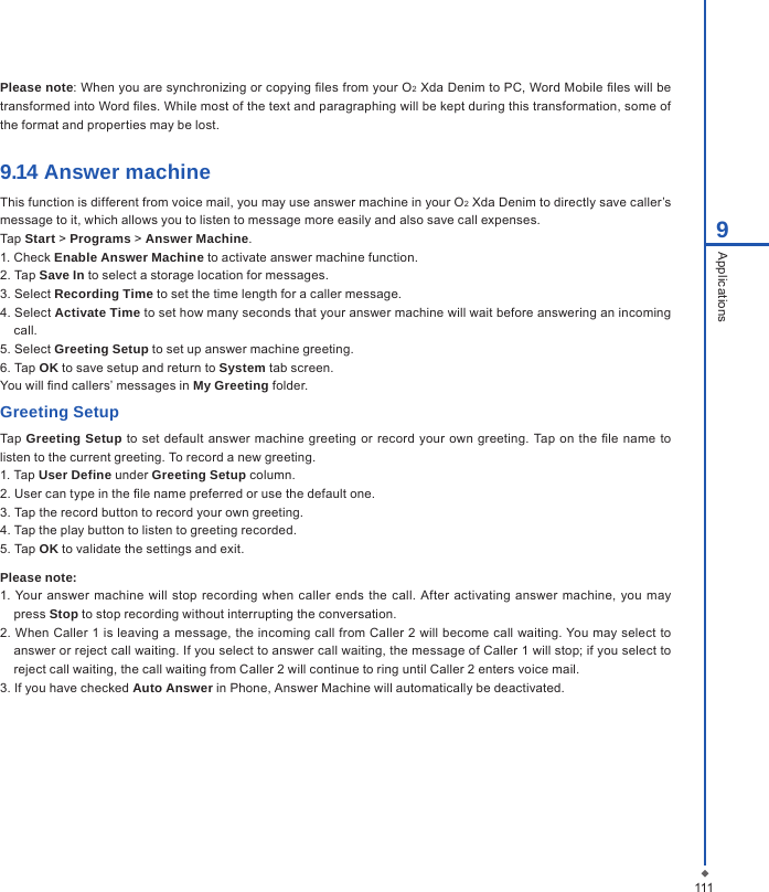 Please note: When you are synchronizing or copying les from your O2 Xda Denim to PC, Word Mobile les will be transformed into Word les. While most of the text and paragraphing will be kept during this transformation, some of the format and properties may be lost.9.14 Answer machineThis function is different from voice mail, you may use answer machine in your O2 Xda Denim to directly save caller&rsquo;s message to it, which allows you to listen to message more easily and also save call expenses.Tap Start > Programs > Answer Machine.1. Check Enable Answer Machine to activate answer machine function.2. Tap Save In to select a storage location for messages.3. Select Recording Time to set the time length for a caller message.4. Select Activate Time to set how many seconds that your answer machine will wait before answering an incoming call.5. Select Greeting Setup to set up answer machine greeting.6. Tap OK to save setup and return to System tab screen.You will nd callers&rsquo; messages in My Greeting folder.Greeting SetupTap Greeting Setup to set default answer  machine greeting or record your  own greeting. Tap on the le name to listen to the current greeting. To record a new greeting.1. Tap User Define under Greeting Setup column.2. User can type in the le name preferred or use the default one.3. Tap the record button to record your own greeting.4. Tap the play button to listen to greeting recorded.5. Tap OK to validate the settings and exit.Please note:1. Your  answer  machine will stop recording  when caller ends the  call. After  activating answer machine,  you  may press Stop to stop recording without interrupting the conversation.2. When Caller 1 is leaving a message, the incoming call from Caller 2 will become call waiting. You may select to answer or reject call waiting. If you select to answer call waiting, the message of Caller 1 will stop; if you select to reject call waiting, the call waiting from Caller 2 will continue to ring until Caller 2 enters voice mail.3. If you have checked Auto Answer in Phone, Answer Machine will automatically be deactivated.1119Applications