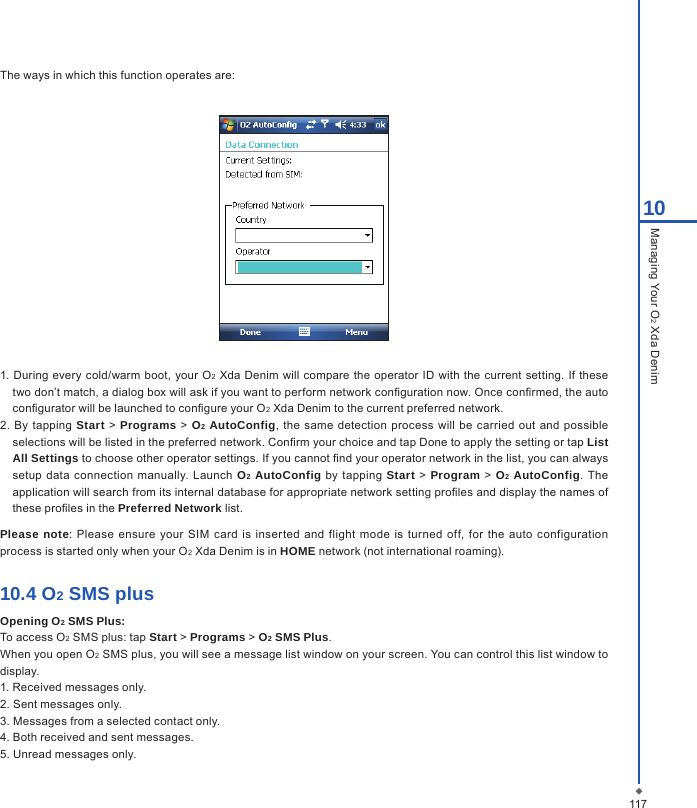 11710Managing Your O2 Xda DenimThe ways in which this function operates are:1. During every  cold/warm  boot, your O2 Xda Denim will  compare the operator ID  with the current setting.  If these two don&rsquo;t match, a dialog box will ask if you want to perform network conguration now. Once conrmed, the auto congurator will be launched to congure your O2 Xda Denim to the current preferred network.2.  By tapping  Start > Programs > O2 AutoConfig,  the same  detection process will  be carried out  and  possible selections will be listed in the preferred network. Conrm your choice and tap Done to apply the setting or tap List All Settings to choose other operator settings. If you cannot nd your operator network in the list, you can always setup data  connection  manually. Launch O2 AutoConfig  by tapping Start > Program > O2 AutoConfig. The application will search from its internal database for appropriate network setting proles and display the names of these proles in the Preferred Network list.Please note: Please ensure your  SIM card  is inserted and flight mode is turned off, for the  auto configuration process is started only when your O2 Xda Denim is in HOME network (not international roaming).10.4 O2 SMS plusOpening O2 SMS Plus:To access O2 SMS plus: tap Start > Programs > O2 SMS Plus.When you open O2 SMS plus, you will see a message list window on your screen. You can control this list window to display.1. Received messages only.2. Sent messages only.3. Messages from a selected contact only.4. Both received and sent messages.5. Unread messages only.