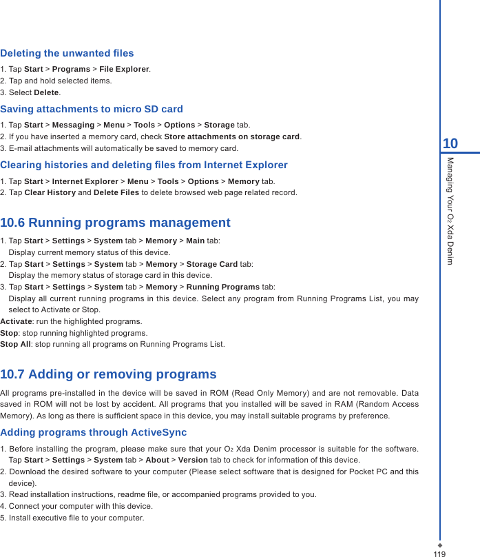 Deleting the unwanted les1. Tap Start > Programs > File Explorer.2. Tap and hold selected items.3. Select Delete.Saving attachments to micro SD card1. Tap Start > Messaging > Menu > Tools > Options > Storage tab.2. If you have inserted a memory card, check Store attachments on storage card.3. E-mail attachments will automatically be saved to memory card.Clearing histories and deleting les from Internet Explorer1. Tap Start > Internet Explorer > Menu > Tools > Options > Memory tab.2. Tap Clear History and Delete Files to delete browsed web page related record.10.6 Running programs management1. Tap Start > Settings > System tab > Memory > Main tab:Display current memory status of this device.2. Tap Start > Settings > System tab > Memory > Storage Card tab:Display the memory status of storage card in this device.3. Tap Start > Settings > System tab > Memory > Running Programs tab:Display  all current  running programs  in this device. Select any program  from Running  Programs  List, you  may select to Activate or Stop.Activate: run the highlighted programs.Stop: stop running highlighted programs.Stop All: stop running all programs on Running Programs List.10.7 Adding or removing programsAll programs pre-installed in the  device  will  be  saved in ROM  (Read  Only Memory) and are not removable.  Data saved in ROM will not be lost  by  accident. All  programs that  you  installed will  be saved  in  RAM (Random  Access Memory). As long as there is sufcient space in this device, you may install suitable programs by preference.Adding programs through ActiveSync1. Before  installing the program, please make sure that  your O2 Xda Denim  processor is suitable  for the software. Tap Start > Settings > System tab > About > Version tab to check for information of this device.2. Download the desired software to your computer (Please select software that is designed for Pocket PC and this device).3. Read installation instructions, readme le, or accompanied programs provided to you.4. Connect your computer with this device.5. Install executive le to your computer.11910Managing Your O2 Xda Denim