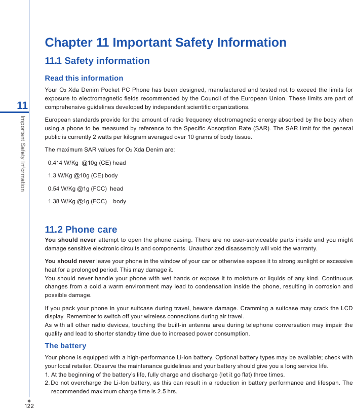 122Chapter 11 Important Safety Information11.1 Safety informationRead this informationYour  O2 Xda  Denim Pocket PC  Phone  has  been designed,  manufactured  and  tested  not  to exceed the  limits for exposure to electromagnetic  elds recommended by the  Council of the  European Union.  These  limits are part  of comprehensive guidelines developed by independent scientic organizations.European standards provide for the amount of radio frequency electromagnetic energy absorbed by the body when using a phone to be measured by  reference to  the Specic Absorption  Rate (SAR). The SAR limit for the  general public is currently 2 watts per kilogram averaged over 10 grams of body tissue.The maximum SAR values for O2 Xda Denim are:  0.414 W/Kg  @10g (CE) head  1.3 W/Kg @10g (CE) body  0.54 W/Kg @1g (FCC)  head  1.38 W/Kg @1g (FCC)    body11.2 Phone careYou should never  attempt to open the  phone casing. There are no user-serviceable parts inside  and  you might damage sensitive electronic circuits and components. Unauthorized disassembly will void the warranty.You should never leave your phone in the window of your car or otherwise expose it to strong sunlight or excessive heat for a prolonged period. This may damage it.You should  never handle your phone with wet  hands  or expose it to moisture  or liquids  of any  kind.  Continuous changes from a  cold a  warm environment  may lead to condensation  inside  the phone,  resulting in corrosion  and possible damage.If  you pack your  phone in your  suitcase  during travel, beware  damage.  Cramming a suitcase may  crack  the LCD display. Remember to switch off your wireless connections during air travel.As with all  other  radio devices, touching the  built-in antenna area during telephone  conversation  may impair the quality and lead to shorter standby time due to increased power consumption.The batteryYour phone is equipped with a high-performance Li-lon battery. Optional battery types may be available; check with your local retailer. Observe the maintenance guidelines and your battery should give you a long service life.1. At the beginning of the battery&rsquo;s life, fully charge and discharge (let it go at) three times.2. Do not overcharge  the Li-lon battery, as  this  can result in  a reduction in  battery performance and lifespan. The recommended maximum charge time is 2.5 hrs.11Important Safety Information