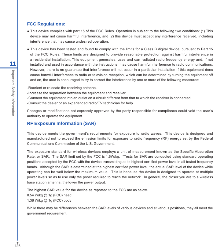 12611Important Safety InformationFCC Regulations:● This device complies with part 15 of the FCC Rules. Operation is subject to the following two conditions: (1) This device  may  not cause harmful  interference, and (2) this device must  accept any interference received, including interference that may cause undesired operation.● This device has been tested and  found to comply with the limits for a Class  B digital device, pursuant to Part 15 of  the FCC  Rules. These limits are  designed  to provide reasonable  protection  against  harmful interference in a residential installation.  This equipment generates, uses  and  can  radiated radio frequency  energy and, if not installed and used in accordance with the instructions, may cause harmful interference to radio communications. However, there is no guarantee that  interference  will not occur in  a particular installation If this  equipment does cause harmful interference to radio or television reception, which can be determined by turning the equipment off and on, the user is encouraged to try to correct the interference by one or more of the following measures:-Reorient or relocate the receiving antenna.-Increase the separation between the equipment and receiver.-Connect the equipment into an outlet on a circuit different from that to which the receiver is connected.-Consult the dealer or an experienced radio/TV technician for help.Changes or  modications  not expressly approved by the  party  responsible  for  compliance could  void  the  user&lsquo;s authority to operate the equipment.RF Exposure Information (SAR)This  device  meets  the  government&rsquo;s requirements  for  exposure  to  radio  waves.   This  device is  designed  and manufactured not  to exceed the  emission limits  for  exposure to radio frequency (RF)  energy set  by the Federal Communications Commission of the U.S. Government.  The  exposure  standard for wireless devices employs a  unit of  measurement  known as the Specific  Absorption Rate, or SAR.  The SAR limit set  by the FCC is  1.6W/kg.   *Tests for  SAR are conducted using  standard operating positions accepted by the FCC with the device transmitting at its highest certied power level in all tested frequency bands.  Although the SAR is determined at the highest certied power level, the actual SAR level of the device while operating can be  well  below  the  maximum  value.    This is because the device is  designed  to operate  at multiple power levels so as to use only the poser required to reach the network.  In general, the closer you are to a wireless base station antenna, the lower the power output.The highest SAR value for the device as reported to the FCC are as below. 0.54 W/kg @ 1g (FCC) head 1.38 W/kg @ 1g (FCC) body While there may be differences between the SAR levels of various devices and at various positions, they all meet the government requirement.