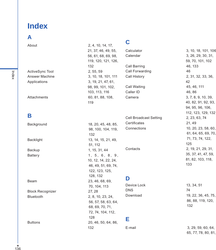 136IndexIndexAAbout  2, 4, 10, 14, 17,                                                              21, 37, 46, 49, 55,                                                              56, 61, 68, 69, 98,                                                              119, 120, 121, 126,                                                             132                 ActiveSync Tool                                   2, 55, 59                  Answer Machine  3, 10, 18, 101, 111Applications  3, 19, 21, 47, 61,                                                              98, 99, 101, 102,                                                              103, 113, 116 Attachments  60, 81, 88, 108,                                                              119BBackground  18, 20, 45, 48, 85,                                                               98, 100, 104, 119,                                                               132Backlight  13, 14, 15, 21, 49,                                                                 51, 112Backup  1, 15, 31, 44  Battery  1 ,   5 ,   6 ,   8 ,   9 ,                                                                        10, 12, 14, 22, 24,                                                                46, 49, 51, 69, 74,                                                              122, 123, 125,                                                               128, 132   Beam  23, 46, 68, 69,                                                               70, 104, 113Block Recognizer  27, 28Bluetooth  2, 8, 10, 23, 24,                                                               56, 57, 58, 63, 64,                                                               68, 69, 70, 71,                                                                72, 74, 104, 112,                                                                128  Buttons  20, 46, 50, 64, 86,                                                              132CCalculator  3, 10, 18, 101, 106Calendar  3, 26, 29, 30, 31,                                                              59, 70, 101, 102Call Barring  46, 133Call Forwarding  46Call History  2, 31, 32, 33, 36,                                                               42Call Waiting  45, 46, 111Caller ID  46, 86Camera                                                3, 7, 8, 9, 10, 39,                                                                       40, 82, 91, 92, 93,                                                              94, 95, 96, 106,                                                               112, 123, 129, 132Cell Broadcast Setting  2, 23, 63, 74Certicates  21, 49Connections  10, 20, 23, 58, 60,                                                                61, 64, 65, 69, 70,                                                                71, 73, 74, 122,                                                              125Contacts  2, 19, 21, 29, 31,                                                               35, 37, 41, 47, 59,                                                                81, 82, 103, 118,                                                              133DDevice Lock  13, 34, 51DNS  74Download   19, 22, 36, 45, 75,                                                               86, 88, 119, 120,                                                                132EE-mail   3, 29, 59, 60, 64,                                                              65, 77, 78, 80, 81, 