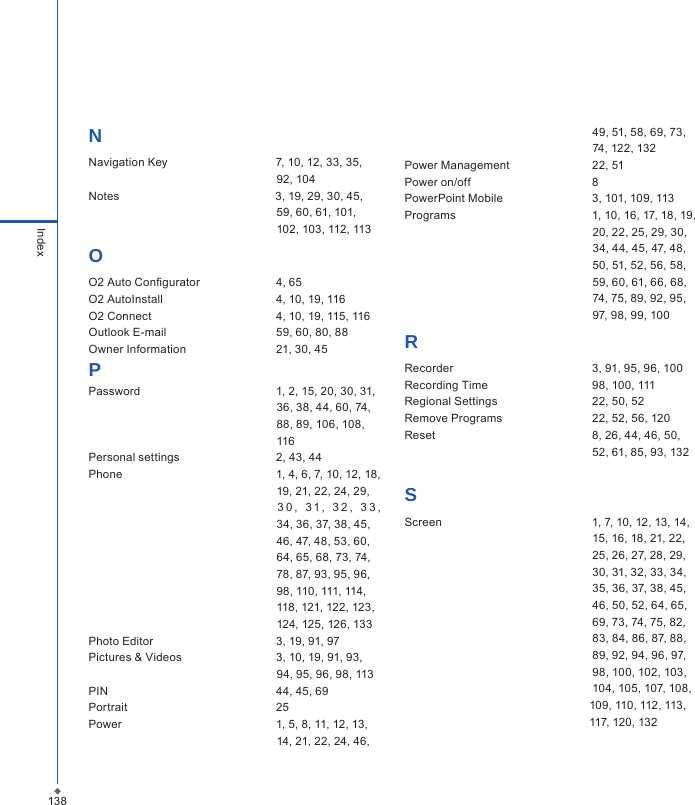 138IndexNNavigation Key                                  7, 10, 12, 33, 35,                                                            92, 104Notes                                                 3, 19, 29, 30, 45,                                                            59, 60, 61, 101,                                                            102, 103, 112, 113OO2 Auto Congurator  4, 65O2 AutoInstall  4, 10, 19, 116O2 Connect  4, 10, 19, 115, 116Outlook E-mail  59, 60, 80, 88Owner Information  21, 30, 45PPassword  1, 2, 15, 20, 30, 31,                                                            36, 38, 44, 60, 74,                                                            88, 89, 106, 108,                                                            116Personal settings  2, 43, 44Phone  1, 4, 6, 7, 10, 12, 18,                                                            19, 21, 22, 24, 29,                                                                3 0 ,   3 1 ,   3 2 ,   3 3 ,                                                                                                34, 36, 37, 38, 45,                                                            46, 47, 48, 53, 60,                                                            64, 65, 68, 73, 74,                                                            78, 87, 93, 95, 96,                                                            98, 110, 111, 114,                                                           118, 121, 122, 123,                                                           124, 125, 126, 133Photo Editor  3, 19, 91, 97Pictures &amp; Videos  3, 10, 19, 91, 93,                                                            94, 95, 96, 98, 113PIN  44, 45, 69Portrait  25Power  1, 5, 8, 11, 12, 13,                                                           14, 21, 22, 24, 46,                                                             49, 51, 58, 69, 73,                                                            74, 122, 132   Power Management  22, 51Power on/off  8PowerPoint Mobile  3, 101, 109, 113Programs  1, 10, 16, 17, 18, 19,                                                           20, 22, 25, 29, 30,                                                            34, 44, 45, 47, 48,                                                            50, 51, 52, 56, 58,                                                            59, 60, 61, 66, 68,                                                            74, 75, 89, 92, 95,                                                            97, 98, 99, 100RRecorder  3, 91, 95, 96, 100Recording Time  98, 100, 111Regional Settings  22, 50, 52Remove Programs  22, 52, 56, 120Reset  8, 26, 44, 46, 50,                                                             52, 61, 85, 93, 132SScreen  1, 7, 10, 12, 13, 14,                                                            15, 16, 18, 21, 22,                                                            25, 26, 27, 28, 29,                                                            30, 31, 32, 33, 34,                                                            35, 36, 37, 38, 45,                                                            46, 50, 52, 64, 65,                                                            69, 73, 74, 75, 82,                                                            83, 84, 86, 87, 88,                                                            89, 92, 94, 96, 97,                                                            98, 100, 102, 103,                                                            104, 105, 107, 108,                                                          109, 110, 112, 113,                                                           117, 120, 132
