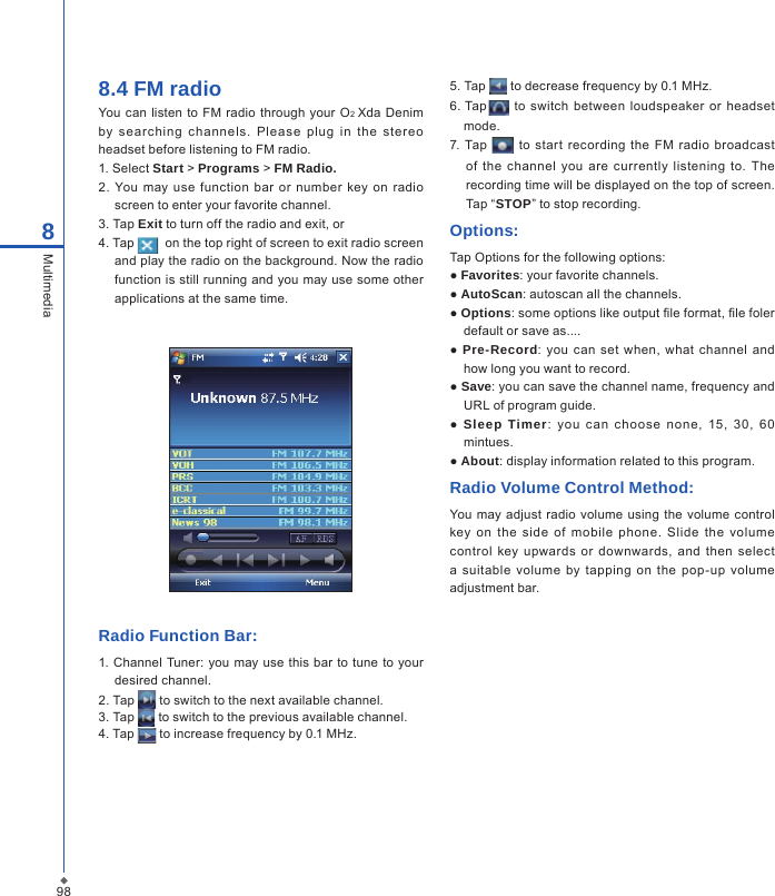 988Multimedia8.4 FM radio You can  listen  to  FM  radio  through  your O2 Xda  Denim by  searchin g  c hannels.  Please  plug  in  the  stereo headset before listening to FM radio.1. Select Start > Programs > FM Radio.2.  You may  use function  bar or number  key  on  radio screen to enter your favorite channel.3. Tap Exit to turn off the radio and exit, or4. Tap    on the top right of screen to exit radio screen and play the radio on the background. Now the radio function is still running and you may use some other applications at the same time.Radio Function Bar: 1. Channel  Tuner:  you  may use  this bar to  tune to your desired channel.2. Tap   to switch to the next available channel.3. Tap   to switch to the previous available channel.4. Tap   to increase frequency by 0.1 MHz.5. Tap   to decrease frequency by 0.1 MHz.6. Tap   to switch between  loudspeaker  or  headset mode.7. Tap   to start  recording  the  FM  radio  broadcast of  the  channel  you  are currently  listening  to.  The recording time will be displayed on the top of screen. Tap &ldquo;STOP&rdquo; to stop recording.Options:Tap Options for the following options:● Favorites: your favorite channels.● AutoScan: autoscan all the channels.● Options: some options like output le format, le foler default or save as.... ●  Pre-Record: you  can  set  when,  what  channel  and how long you want to record.● Save: you can save the channel name, frequency and URL of program guide.●  Sleep Timer:  you  can  choose  none,  15,  3 0,  6 0 mintues.● About: display information related to this program.Radio Volume Control Method:You may adjust  radio volume using  the volume control key  on  the  side  of  mobile  phone.  Slide  the  volume control key  upwards or  downwards,  and  then  select a  suitable  volume  by tapping  on  the  pop-up volume adjustment bar.