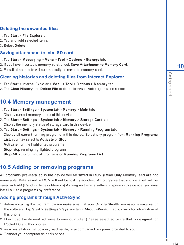 11310Getting startedDeleting the unwanted ﬁles1. Tap Start > File Explorer.2. Tap and hold selected items.3. Select Delete.Saving attachment to mini SD card1. Tap Start > Messaging > Menu > Tool > Options > Storage tab.2. If you have inserted a memory card, check Save Attachment to Memory Card.3. E-mail attachments will automatically be saved to memory card.Clearing histories and deleting ﬁles from Internet Explorer1. Tap Start > Internet Explorer > Menu > Tool > Options > Memory tab.2. Tap Clear History and Delete File to delete browsed web page related record.10.4 Memory management1. Tap Start > Settings > System tab > Memory > Main tab:  Display current memory status of this device.2. Tap Start > Settings > System tab > Memory > Storage Card tab:  Display the memory status of storage card in this device.3. Tap Start > Settings > System tab > Memory > Running Program tab:  Display all current running programs in this device. Select any program from Running Programs List, you may select to Activate or Stop.  Activate: run the highlighted programs Stop: stop running highlighted programs Stop All: stop running all programs on Running Programs List10.5 Adding or removing programsAll  programs pre-installed in the device will be  saved in ROM (Read  Only Memory) and  are  not removable. Data saved in  ROM  will not be lost by  accident. All programs that you installed will  be saved in RAM (Random Access Memory).As long as there is sufﬁcient space in this device, you may install suitable programs by preference.Adding programs through ActiveSync1. Before installing the program, please make sure that your O2 Xda Stealth processor is suitable for the software. Tap Start > Settings > System tab > About >Version tab to check for information of this phone.2. Download the  desired software  to your computer (Please  select  software that is designed for Pocket PC and this phone).3. Read installation instructions, readme ﬁle, or accompanied programs provided to you.4. Connect your computer with this phone.