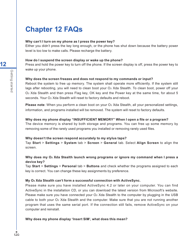 120Chapter 12 FAQsWhy can&rsquo;t I turn on my phone as I press the power key?Either you didn&rsquo;t press the key long enough, or the phone has shut down because the battery power level is too low to make calls. Please recharge the battery.How do I suspend the screen display or wake up the phone?Press and hold the power key to turn off the phone. If the screen display is off, press the power key to wake up your phone. Why does the screen freezes and does not respond to my commands or input?Reboot  the  system to  free up  memory. The system shall  operate  more efﬁciently. If  the system  still lags after rebooting,  you will need to clean  boot  your O2 Xda Stealth. To clean boot, power off your O2 Xda Stealth and then  press Flag key, OK key  and the Power key at  the same time, for about  5 seconds. Your O2 Xda Stealth will reset to factory defaults and reboot. Please note: When you perform a clean boot on your O2 Xda Stealth, all your personalized settings, information, and programs installed will be removed. The system will reset to factory defaults.Why does my phone display &ldquo;INSUFFICIENT MEMORY&rdquo; When I open a ﬁle or a program?The  device memory  is shared  by both  storage and  programs. You can  free up  some memory  by removing some of the rarely used programs you installed or removing rarely used ﬁles.Why doesn&rsquo;t the screen respond accurately to my stylus taps?Tap  Start > Settings > System tab  >  Screen  >  General  tab. Select Align Screen  to  align  the screen.Why  does my O2 Xda Stealth launch wrong programs or ignore my  command  when I press a device key?Tap Start > Settings > Personal tab > Buttons and check whether the programs assigned to each key is correct. You can change these key assignments by preference.My O2 Xda Stealth can&rsquo;t form a successful connection with ActiveSync.Please make sure you  have  installed ActiveSync  4.2  or  later  on  your  computer.  You  can  find ActiveSync in  the  installation CD, or  you  can download the latest  version from Microsoft&rsquo;s website. Please make  sure you have connected your O2 Xda Stealth to  the computer by plugging in the USB cable to both  your O2 Xda Stealth and the  computer.  Make sure  that you are not  running another program  that uses  the  same serial  port.  If the connection  still  fails, remove ActiveSync  on your computer and reinstall.Why does my phone display &lsquo;Insert SIM&rsquo;, what does this mean?12Getting started