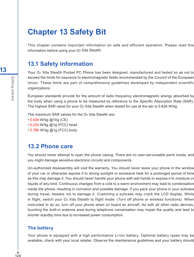 124Chapter 13 Safety BitThis  chapter contains  important information on  safe and  ef f icient  operation. Please  read  this information before using your O2 Xda Stealth.13.1 Safety informationYour  O2  Xda  Stealth  Pocket PC  Phone  has been  designed, manufactured and tested so as  not to exceed the limits for exposure to electromagnetic ﬁelds recommended by the Council of the European Union.  These  limits  are  part  of comprehensive  guidelines  developed  by  independent  scientific organizations. European  standards provide for the amount of  radio frequency electromagnetic energy  absorbed  by the body when using a phone  to be measured by reference  to the Speciﬁc Absorption Rate (SAR). The highest SAR value for your O2 Xda Stealth when tested for use at the ear is 0.626 W/kg.The maximum SAR values for the O2 Xda Stealth are:&bull; 0.436 W/kg @10g (CE)&bull; 0.224 W/kg @1g (FCC) head&bull; 0.786 W/kg @1g (FCC) body13.2 Phone careYou should never attempt to open the phone casing. There are no user-serviceable parts inside, and you might damage sensitive electronic circuits and components.Un-authorized disassembly will void the warranty. You should never leave your phone in the window of your car or otherwise expose it to strong sunlight or excessive heat for a prolonged period of time as this may damage it. You should never handle your phone with wet hands or expose it to moisture or liquids of any kind. Continuous changes from a cold to a warm environment may lead to condensation inside the phone, resulting in corrosion and possible damage. If you pack your phone in your suitcase during travel,  beware not  to damage it.  Cramming a suitcase may  crack  the  LCD  display. While in flight, switch your  O2 Xda Stealth to flight mode. (Turn  off phone  or  wireless functions). When instructed to do  so,  turn off your  phone when on board  an  aircraft. As  with all  other  radio devices, touching the built-in antenna  area during telephone conversation may  impair the quality and lead  to shorter standby time due to increased power consumption.The batteryYour  phone is  equipped  with a high  performance  Li-Ion battery.  Optional battery  types may be available, check with your local retailer. Observe the maintenance guidelines and your battery should 13Getting started