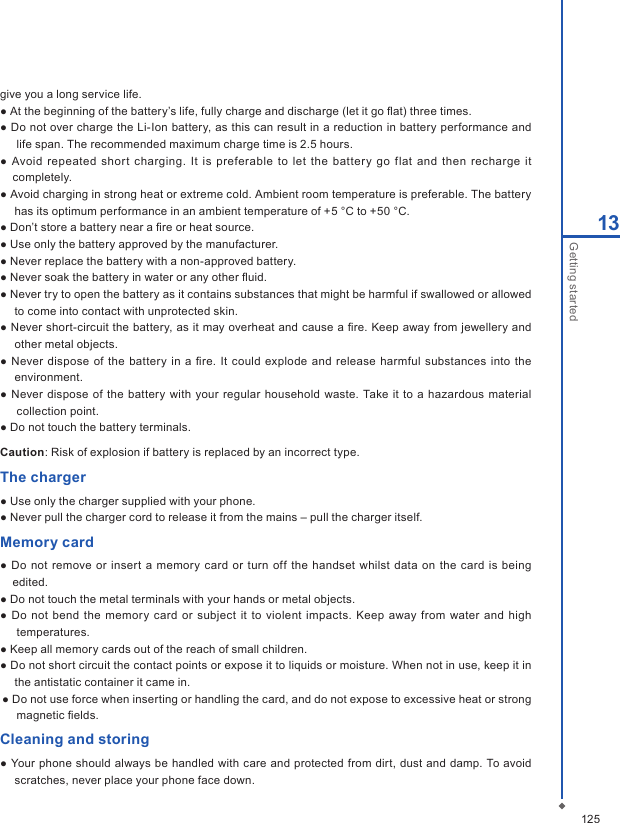 12513Getting startedgive you a long service life.● At the beginning of the battery&rsquo;s life, fully charge and discharge (let it go ﬂat) three times.● Do not over charge the Li-Ion battery, as this can result in a reduction in battery performance and life span. The recommended maximum charge time is 2.5 hours.●  Avoid  repeated short  charging.  It  is preferable to  let the battery go  flat  and then  recharge it completely.● Avoid charging in strong heat or extreme cold. Ambient room temperature is preferable. The battery has its optimum performance in an ambient temperature of +5 &deg;C to +50 &deg;C.● Don&rsquo;t store a battery near a ﬁre or heat source.● Use only the battery approved by the manufacturer.● Never replace the battery with a non-approved battery.● Never soak the battery in water or any other ﬂuid.● Never try to open the battery as it contains substances that might be harmful if swallowed or allowed to come into contact with unprotected skin.● Never short-circuit the battery, as it may overheat and cause a ﬁre. Keep away from jewellery and other metal objects.● Never dispose  of  the battery in a  ﬁre. It  could explode  and release  harmful  substances into the environment.● Never  dispose of  the battery  with your regular  household  waste.  Take  it to a hazardous material collection point.● Do not touch the battery terminals. Caution: Risk of explosion if battery is replaced by an incorrect type.The charger● Use only the charger supplied with your phone.● Never pull the charger cord to release it from the mains &ndash; pull the charger itself.Memory card● Do not remove or insert  a memory card or  turn  off the handset  whilst  data  on the  card is being edited.● Do not touch the metal terminals with your hands or metal objects.●  Do  not bend the  memory  card or subject it to violent impacts. Keep  away  from  water  and high temperatures.● Keep all memory cards out of the reach of small children.● Do not short circuit the contact points or expose it to liquids or moisture. When not in use, keep it in the antistatic container it came in.● Do not use force when inserting or handling the card, and do not expose to excessive heat or strong magnetic ﬁelds.Cleaning and storing● Your phone should always be handled with care and protected from dirt, dust and damp. To avoid scratches, never place your phone face down.