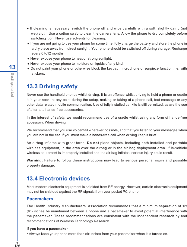 12613Getting started●  If cleaning  is  necessary, switch  the phone off and wipe carefully with  a soft, slightly damp  (not wet) cloth. Use a cotton swab to clean the camera lens. Allow the phone to dry completely before switching it on. Never use solvents for cleaning.● If you are not going to use your phone for some time, fully charge the battery and store the phone in a dry place away from direct sunlight. Your phone should be switched off during storage. Recharge every 6 to12 months.● Never expose your phone to heat or strong sunlight.● Never expose your phone to moisture or liquids of any kind.● Do not paint your phone or otherwise block the keypad, microphone or earpiece function, i.e. with stickers.13.3 Driving safetyNever use the handheld phones whilst driving. It is an offence whilst driving to hold a phone or cradle it in  your neck,  at any point during  the setup, making or  taking of a phone call, text message  or any other data related mobile communication. Use of fully installed car kits is still permitted, as are the use of alternate hands-free accessories.In  the interest of  safety, we would recommend  use of a cradle whilst using  any  form of  hands-free accessory. When driving. We recommend that you use voicemail wherever possible, and that you listen to your messages when you are not in the car. If you must make a hands-free call when driving keep it brief.An  airbag inflates with  great  force.  Do not place  objects, including  both installed  and  portable wireless  equipment,  in  the  area over  the airbag  or  in  the  air  bag  deployment  area.  If in-vehicle wireless equipment is improperly installed and the air bag inﬂates, serious injury could result.Warning: Failure to  follow  these instructions  may lead  to serious  personal injury and possible property damage.13.4 Electronic devicesMost modern electronic equipment is shielded from RF energy. However, certain electronic equipment may not be shielded against the RF signals from your pocket PC phone.PacemakersThe  Health  Industry Manufacturers&rsquo; Association  recommends  that a minimum separation  of six (6&rdquo;) inches  be  maintained  between a phone and  a pacemaker to avoid  potential interference with the pacemaker.  These  recommendations  are  consistent  with  the  independent  research by  and recommendations of Wireless Technology Research.If you have a pacemaker&bull; Always keep your phone more than six inches from your pacemaker when it is turned on.
